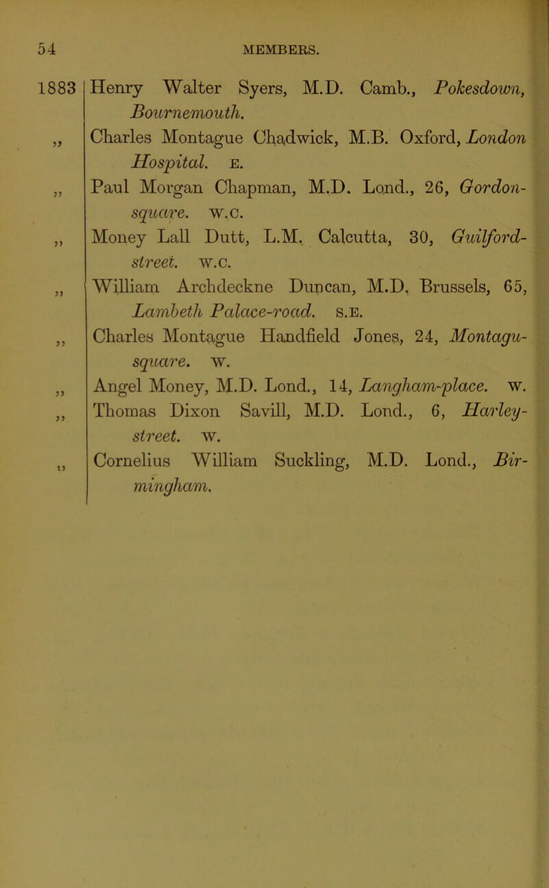1883 9> IJ Henry Walter Syers, M.D. Camb., Pohesdown, Bournemouth. Charles Montague Chadwick, M.B. Oxford, London Hospital. E. Paul Morgan Chapman, M.D. Lond., 26, Gordon- square. w.c. Money Lall Dutt, L.M, Calcutta, 30, Guilford- street. w.c. William Archdeckne Duncan, M.D, Brussels, 65, Lambeth Palace-road. s.e. Charles Montague Handheld Jones, 24, Montagu- square. w. Angel Money, M.D. Bond., 14, Jjangham-place. w. Thomas Dixon Savill, M.D. Bond., 6, Harley- street. w. Cornelius William Suckling, M.D. Bond., Bir- mingham.