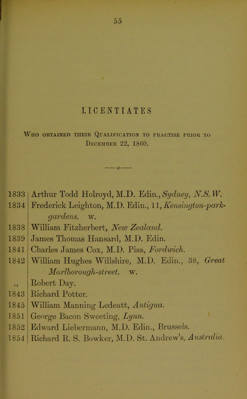 WHO OBTAINED THEIR QUALIFICATION TO PRACTISE PRIOK TO December 22, 1860. 1833 1834 1838 1839 1841 1842 1843 1845 1851 1852 1854 Arthur Todd Holroyd, M.D. Edin., Sydney, N.S. W. Frederick Leighton, M.D. Edin., 11, Kensington-^Jark- gardens. w. William Fitzherbert, New Zealand. James Thomas Hansard, M.D. Edin. Charles James Cox, M.D. Pisa, Fordwich. William Hughes Willshire, M.D. Edin., 38, Great Marlborough-street. w. Ptobert Day. Richard Potter. William Manning Ledeatt, Antigua. George Bacon Sweeting, Lynn. ' Edward Liebermann, M.D. Edin., Brussels. Richard R. S. Bowker, M.D. St. Andrew’s, Australia.