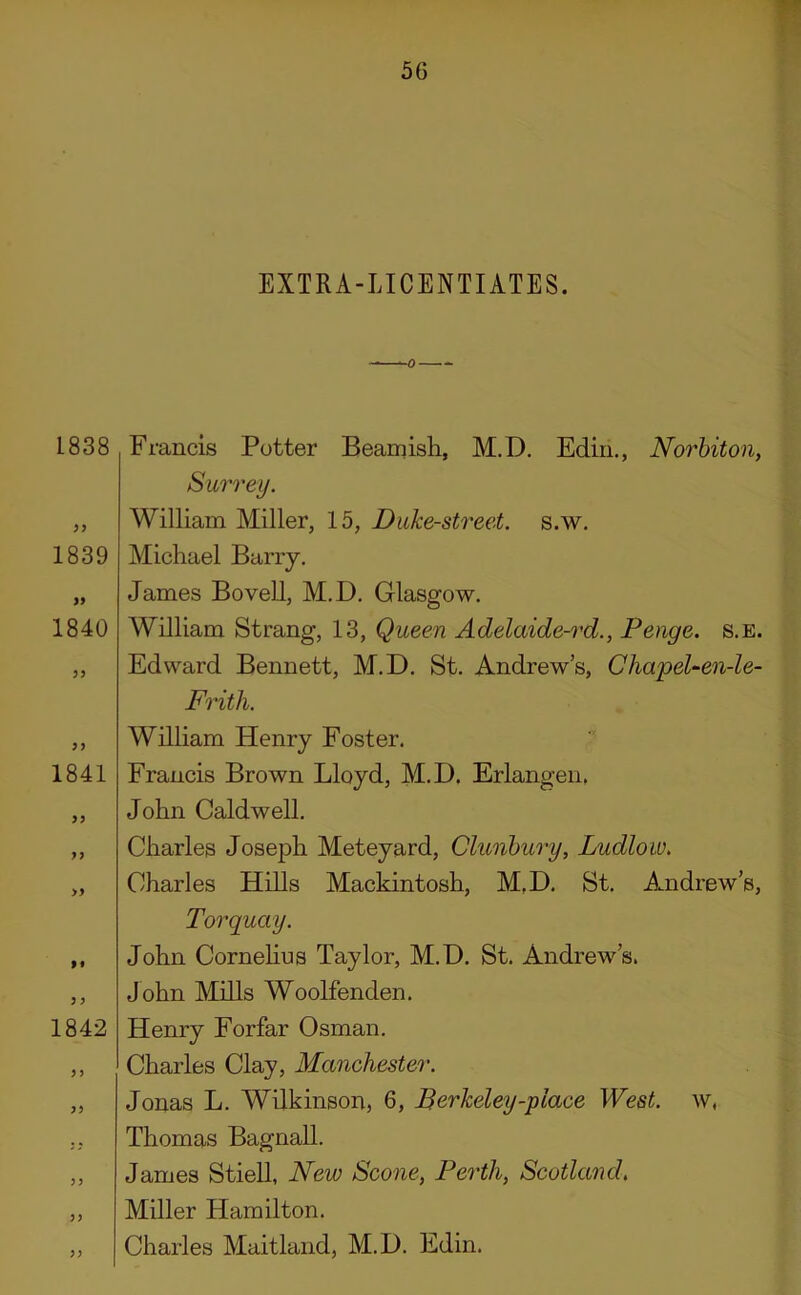 EXTRA-LICENTIATES. 1838 >y 1839 i9 1840 1841 >) ff y y 1842 yy Francis Potter Beamish, M.D. Ediii., Norbiton, Surrey. William Miller, 15, Duke-street, s.w. Michael Barry. James Bo veil, M.D. Glasgow. William Strang, 13, Queen Adelaide-rd., Penge. s.e. Edward Bennett, M.D. St. Andrews, Chapel-en-le- Frith. William Henry Foster. Francis Brown Lloyd, M.D. Erlangen. John Caldwell. Charles Joseph Meteyard, Clunbury, Ludlow. Charles Hills Mackintosh, M.D. St. Amdrew’s, Torquay. John Cornehus Taylor, M.D. St. Andrew’s. John Mills Woolfenden. Henry Forfar Osman. Charles Clay, Manchester. Jonas L. Wilkinson, 6, Berkeley-place West, w, Thomas BagnaU. James Stiell, New Scone, Perth, Scotland, Miller Hamilton. Charles Maitland, M.D. Edin.