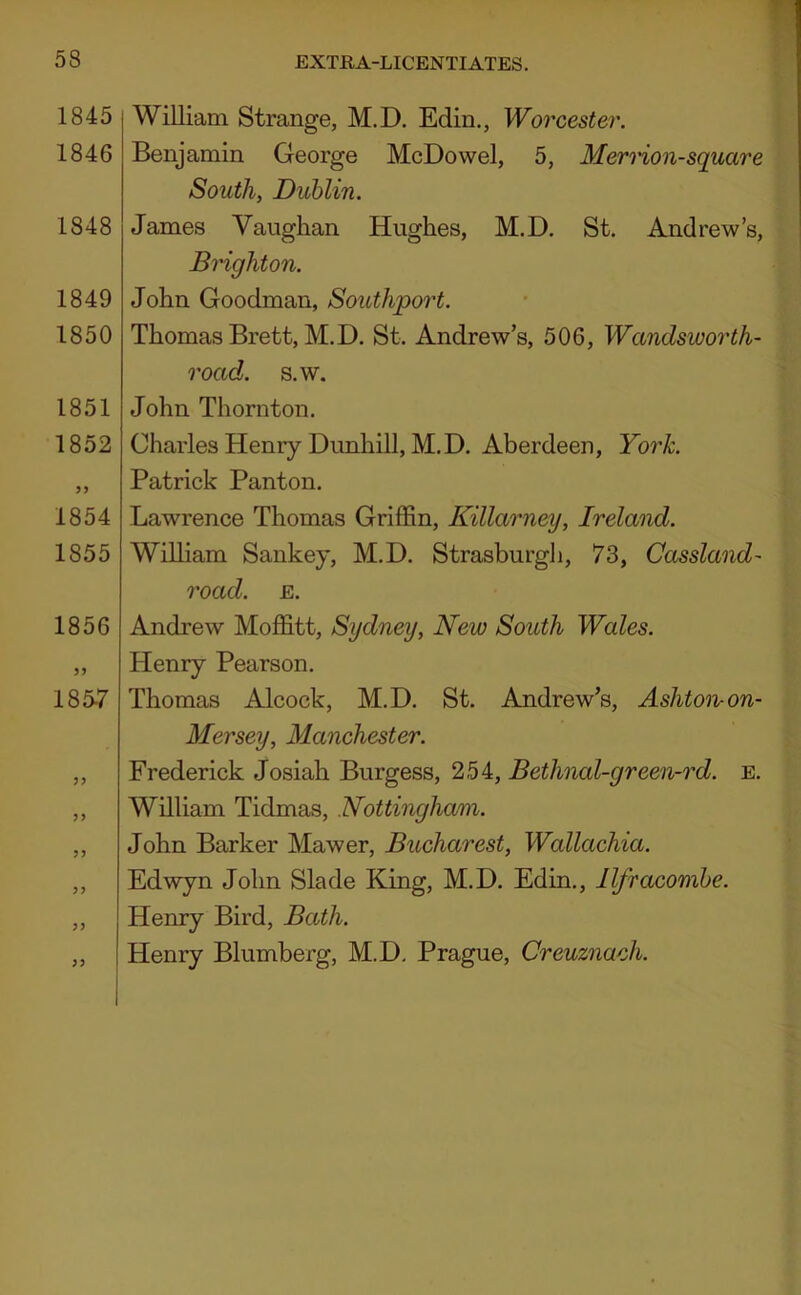 T 1845 1846 1848 1849 1850 1851 1852 1854 1855 1856 1857 3? William Strange, M.D. Edin., Woi 'cester. Benjamin George McDowel, 5, Mernon-square South, Dublin. James Vaughan Hughes, M.D. St. Andrew’s, BHghton. John Goodman, Southpoi^t. Thomas Brett, M.D. St. Andrew’s, 506, Wandsworth- road. s.w. John Thornton. Charles Henry Dunhill, M.D. Aberdeen, York. Patrick Panton. Lawrence Thomas Griffin, Killarney, Ireland. William Sankey, M.D. Strasburgli, 73, Cassland- road. E. Andrew Moffitt, Sydney, New South Wales. Henry Pearson. Thomas Alcock, M.D. St. Andrew’s, Ashtoivon- Mersey, Manchester. Frederick Josiah Burgess, 254, Bethnal-green-rd. e. William Tidmas, Nottingham. John Barker Mawer, Bucharest, Wallachia. Edwyn John Slade King, M.D. Edin., Ilfracombe. Henry Bird, Bath. Henry Blumberg, M.D, Prague, Creuznach.