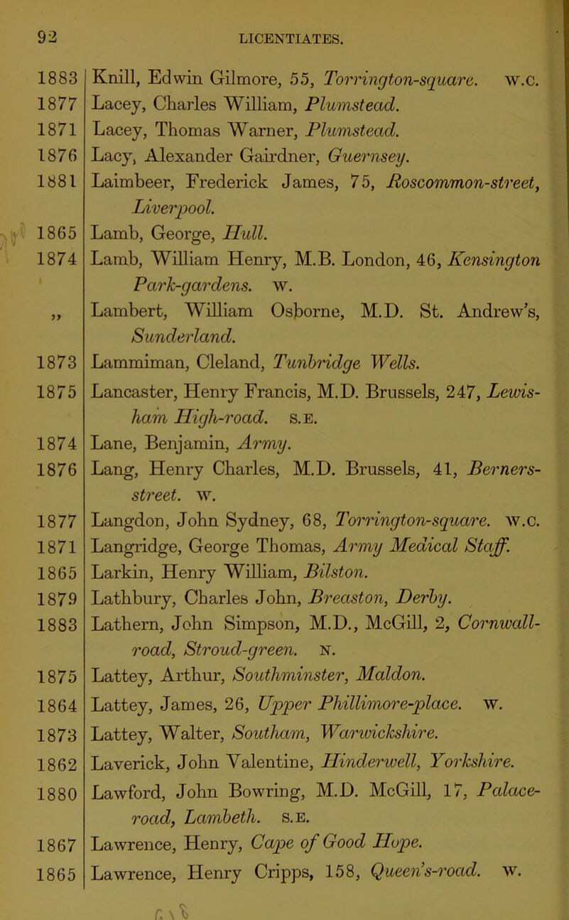 1883 1877 1871 1876 1881 1865 1874 1873 1875 1874 1876 1877 1871 1865 1879 1883 1875 1864 1873 1862 1880 1867 1865 Knill, Edwin Gilmore, 55, Torrington-square. w.c. Lacey, Charles William, Plumstead. Lacey, Thomas Warner, Plumstead. Lacy, Alexander Gairdner, Guernsey. Laimbeer, Frederick James, 75, Poscommon-street, Liverpool. Lamb, George, Hull. Lamb, William Henry, M.B. London, 46, Kensington Park-gardens, w. Lambert, William Osborne, M.D. St. Andrew’s, Sunderland. Lammiman, Cleland, Tunbridge Wells. Lancaster, Henry Francis, M.D. Brussels, 247, Lewis- ham High-road. s.e. Lane, Benjamin, Army. Lang, Henry Charles, M.D. Brussels, 41, Berners- street. ^Y. Langdon, John Sydney, 68, Torrington-square. w.c. Langridge, George Thomas, Army Medical Staff. Larkin, Henry William, Bilston. Lathbury, Charles John, Breaston, Derby. Lathern, John Simpson, M.D., McGill, 2, Cornwall- road, Stroud-green. N. Lattey, Arthur, Southminster, Maldon. Lattey, James, 26, Upper Phillimore-place. w. Lattey, Walter, Southam, Warwickshire. Laverick, John Valentine, Hinderwell, Yorkshire. Lawford, John Bowring, M.D. McGill, 17, Palace- road, Lambeth, s. e. Lawrence, Henry, Cape of Good Hope. Lawrence, Henry Cripps, 158, Queen’s-road. w. r. N't