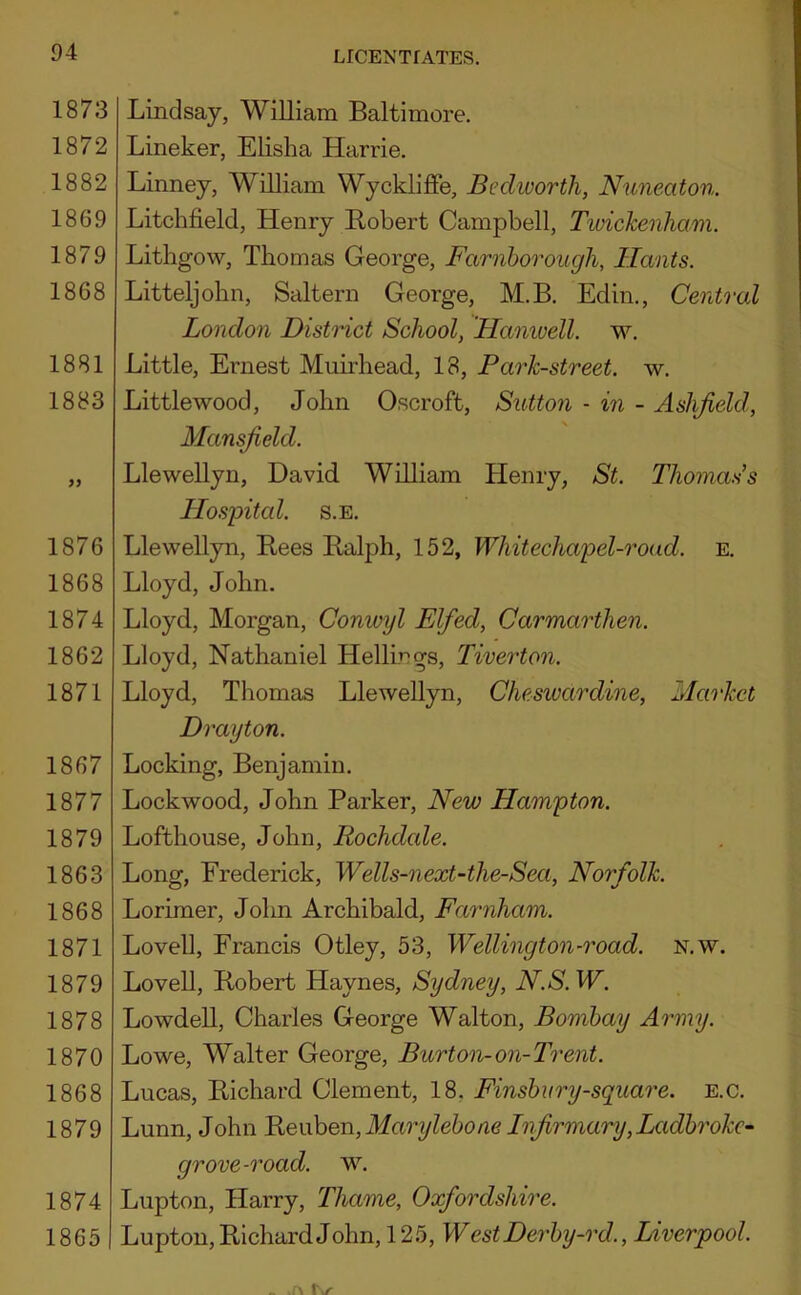 1873 1872 1882 1869 1879 1868 1881 1883 1876 1868 1874 1862 1871 1867 1877 1879 1863 1868 1871 1879 1878 1870 1868 1879 1874 1865 LICENTfATES. Lindsay, William Baltimore. Lineker, EKsha Harrie. Linney, William Wyckliffe, Bediuorth, Nuneaton. Litchfield, Henry Robert Campbell, Twickenham. Litbgow, Thomas George, Farnborough, Hants. Litteljobn, Saltern George, M.B. Edin,, Central London District School, Haniuell. w. Little, Ernest Muirbead, 18, Park-street, w. Littlewood, John Oscroft, Sutton - in - Aslifield, Mansfield. Llewellyn, David William Henry, St. Thomas’s Hosjntal. s.e, Llewellyn, Rees Ralph, 152, Whitechapel-roud. e. Lloyd, John. Lloyd, Morgan, Conwyl Elfied, Carmarthen. Lloyd, Nathaniel Hellirgs, Tiverton. Lloyd, Thomas Llewellyn, Chesivardine, Market Drayton. Locking, Benjamin. Lockwood, John Parker, New Hampton. Lofthouse, John, Rochdcde. Long, Frederick, Wells-next-the-Sea, Norfolk. Lorimer, John Archibald, Farnham. Lovell, Francis Otley, 53, Wellington-road. n.w. Lovell, Robert Haynes, Sydney, N.S. W. Lowdell, Charles George Walton, Bombay Army. Lowe, Walter George, Burton-on-Trent. Lucas, Richard Clement, 18, Finshury-square. e.c. Lunn, John Be\x\iQn,Maryleboae Infirmary, Ladhrokc^ grove-road. w. Lupton, Harry, Thame, Oxfordshire. Lupton, Richard John, 125, W est Derby-rd., Liverpool.