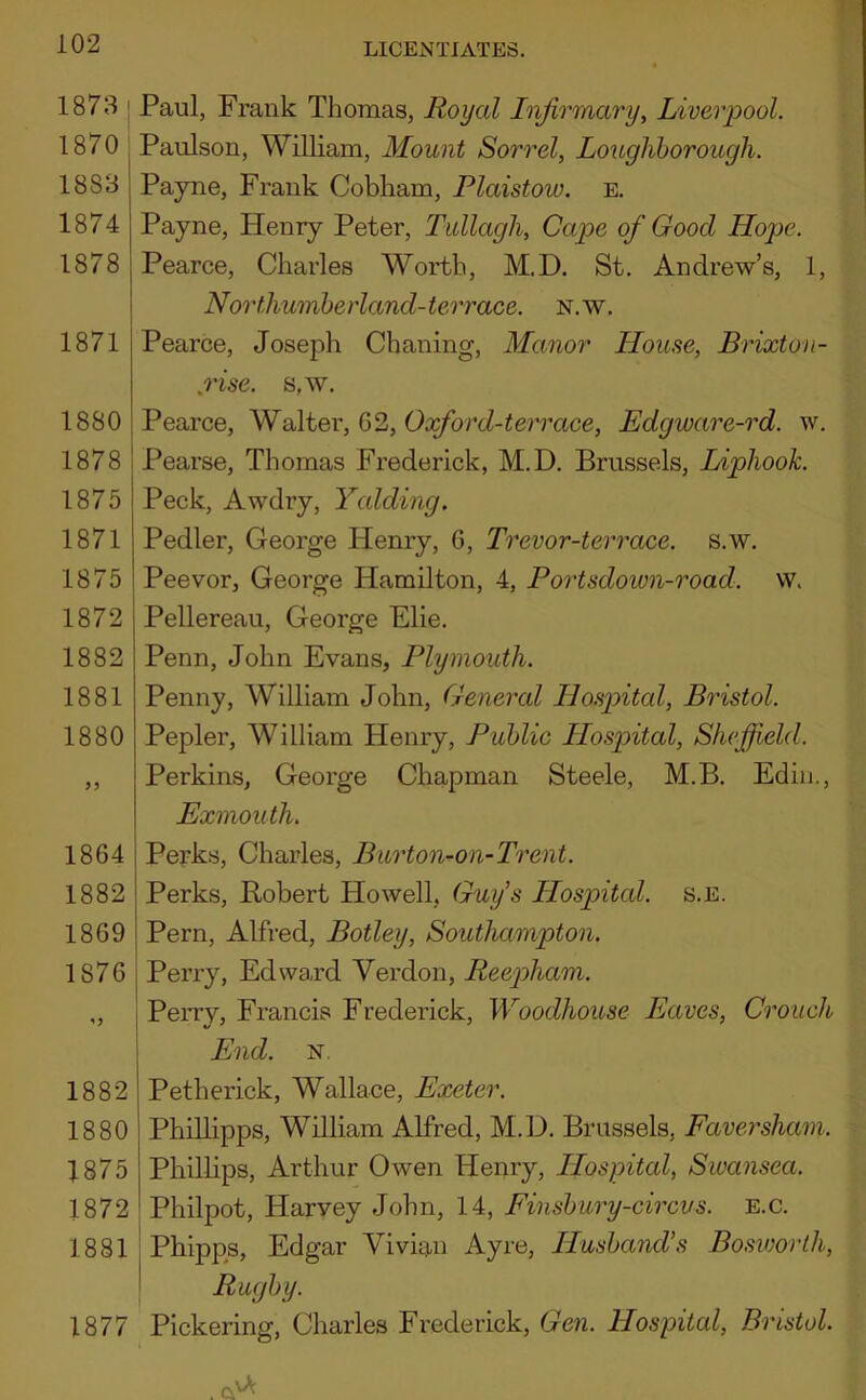 1873 j Paul, Frank Thomas, Royal Infirmary, Liverpool. 1870 , Paulson, WiUiam, Mount Sorrel, Lougliborough. 1883 Payne, Frank Cobham, Plaistow. e. 1874 Payne, Henry Peter, Tullagh, Cape of Good Hope. 1878 Pearce, Charles Worth, M.D. St. Andrew’s, 1, Northumherland-terrace. n.w. 1871 Pearce, Joseph Chaning, Manor House, Brixton- ,rise. s,w. 1880 Pearce, Vf alter, Q>1, Oxford-terrace, Edgware-rd. w. 1878 I Pearse, Thomas Frederick, M.D. Brussels, Liphook. 1875 1871 1875 1872 1882 1881 1880 1864 1882 1869 1876 vv. Peck, Awdry, Yalding. Pedler, George Henry, 6, Trevor-terrace. s.w. Peevor, George Hamilton, 4, Portsdown-road. Pellereau, George Elie. Penn, John Evans, Plymouth. Penny, William John, General Hospital, Bristol. Pepler, William Henry, Public Hospital, Sheffield. Perkins, George Chapman Steele, M.B. Edin., Exmouth. Perks, Charles, Burton-on-Trent. Perks, Robert Howell, Guy’s Hospital, s.e. Pern, Alfred, Botley, Southampton. Perry, Edward Verdon, Reepham. Perry, Francis Frederick, Woodhouse Eaves, Crouch 1882 1880 1875 1872 1881 1877 End. N. Petherick, Wallace, Exeter. Phillipps, William Alfred, M.D. Brussels, Faversham. Phillips, Arthur Owen Henry, Hospital, Sivansea. Philpot, Harvey John, 14, Einsbury-circus. e.c. Phipps, Edgar Vivian Ayre, Husband’s Bosworlh, Rugby. Pickering, Charles Frederick, Gen. Hospital, Bristol.