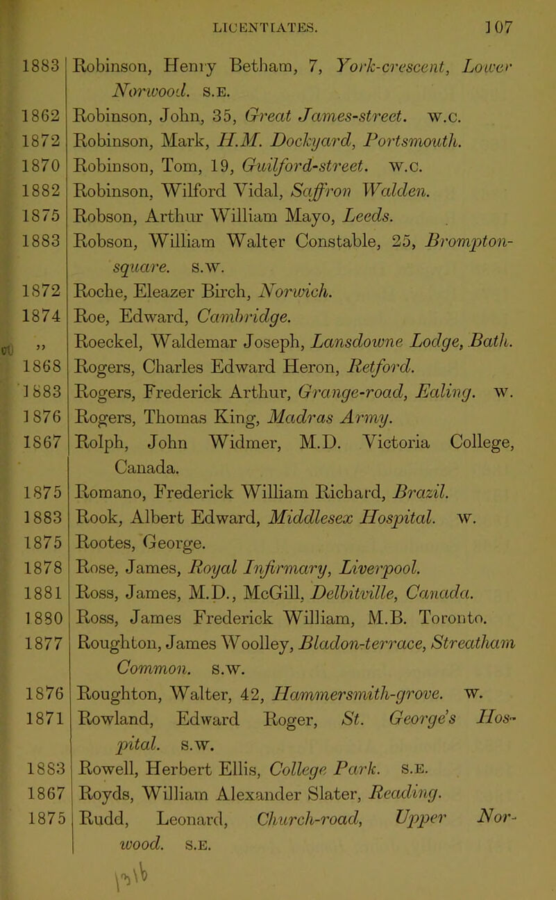 1883 1862 1872 1870 1882 1875 1883 1872 1874 J) 1868 1883 1876 1867 1875 1883 1875 1878 1881 1880 1877 1876 1871 1883 1867 1875 Lie ENT [AXES. 107 Robinson, Henry Betham, 7, York-crescent, Loiver Noi'wood. S.E. Robinson, John, 35, Great James-street. w.c. Robinson, Mark, U.M. Dockyard, Portsmouth. Robinson, Tom, 19, Guilford-street, w.c. Robinson, Wilford Vidal, Saffron Walden. Robson, Artliur William Mayo, Leeds. Robson, William Walter Constable, 25, Brompton- square. s.w. Roche, Eleazer Birch, Norwich. Roe, Edward, Cambridge. Roeckel, Waldemar Joseph, Lansdowne Lodge, Bath. Rogers, Charles Edward Heron, Retford. Rogers, Frederick Arthur, Grange-road, Ealing, w. Rogers, Thomas King, Madras Army. Rolph, John Widmer, M.D. Victoria College, Canada. Romano, Frederick William Richard, Brazil. Rook, Albert Edward, Middlesex Hospital, w. Rootes, George. Rose, James, Royal Infirmary, Liverpool. Ross, James, M.D., M.cGill, Delhitville, Canada. Ross, James Frederick William, M.B. Toronto. Roughton, James Woolley, Bladon-terrace, Streatham Common, s.w. Roughton, Walter, 42, Hammersmith-grove, w. Rowland, Edward Roger, St. George’s Hos- pital. s.w. Rowell, Herbert Ellis, College Park. s.e. Royds, William Alexander Slater, Reading. Rudd, Leonard, Church-road, Upper Nor- ivood. S.E.
