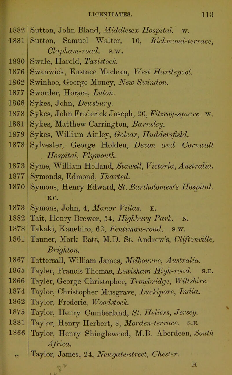 1882 1881 1880 1876 1862 1877 1868 1878 1881 1879 1878 1873 1877 1870 1873 1882 1878 1861 1867 1865 1866 1874 1862 1875 1881 1866 >5 LICENTIATES. 113 Sutton, John Bland, Middlesex Ilospitcd. w. Sutton, Samuel Walter, 10, Richnond-terrojce, Clapham-road. s.w. Swale, Harold, Tavistock. Swanwick, Eustace Maclean, West Hartlepool. Swinhoe, George Money, New Sioindon. Sworder, Horace, Luton. Sykes, John, Dewsbury. Sykes, John Frederick Joseph, 20, Fitzroy-square. w. Sykes, Matthew Carrington, Barnsley. Sykes, William Ainley, Golcar, Huddersfield. Sylvester, George Holden, Devon and Cornwall . Hospital, Plymouth. Syme, William Holland, Sta.well, Victoria, Australia. Symonds, Edmond, Thaxted. Symons, Henry Edward, St. Bartholomeids Hospitcd. E.C. Symons, John, 4, Manor Villas, e. Tait, Henry Brewer, 54, Highbury Park. n. Takaki, Kanehiro, 62, Fentiman-road. s.w. Tanner, Mark Batt, M.D. St. Andrew’s, Cliftonville, Brighton. Tattersall, William James, Melbourne, Australia. Tayler, Francis Thomas, Lewisham High-road. s.e. Tayler, George Christopher, Troivbridge, Wiltshire. Taylor, Christopher Musgrave, Luckipore, India. Taylor, Frederic, Woodstock. Taylor, Henry Cumberland, St. Heliers, Jersey. Taylor, Henry Herbert, 8, Morden-terrace. s.e. Taylor, Henry Shingle wood, M.B. Aberdeen, South Africa. Taylor, James, 24, Newgate-street, Chester. II