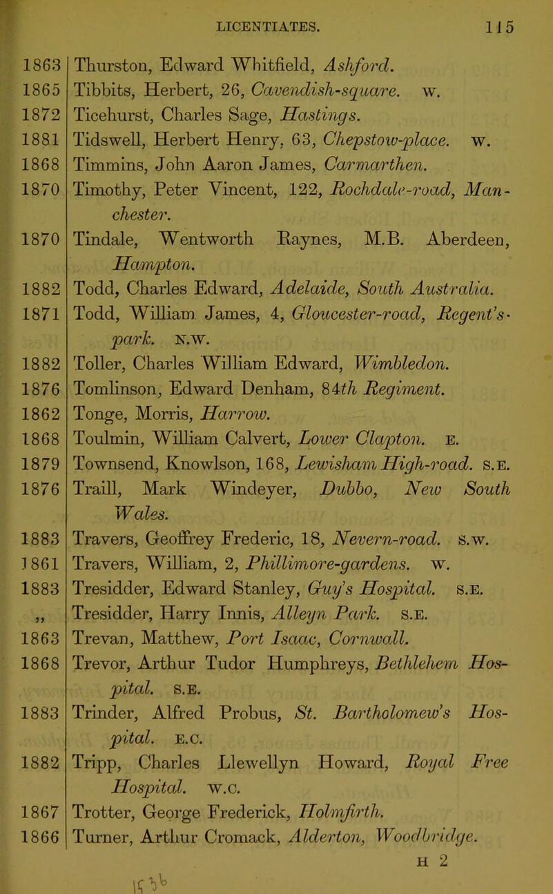 1863 1865 1872 1881 1868 1870 1870 1882 1871 1882 1876 1862 1868 1879 1876 1883 1861 1883 1863 1868 1883 1882 1867 1866 Thurston, Edward Whitfield, Ashford. Tibbits, Herbert, 26, Cavendish-square, w. Ticehurst, Charles Sage, Hastings. Tidswell, Herbert Henry, 63, Chepstoiv-place. w. Timmins, John Aaron James, Carmarthen. Timothy, Peter Vincent, 122, Rochdale-road, Man- chester. Tindale, Wentworth Raynes, M.B. Aberdeen, Hampton. Todd, Charles Edward, Adelaide, South Australia. Todd, William James, 4, Gloucester-road. Regent’s- park. N.w. Toller, Charles William Edward, Wimbledon. Tomlinson, Edward Denham, %Ath Regiment. Tonge, Morris, Harrow. Toulmin, Wilham Calvert, Lower Clapton, e. Townsend, Knowlson, 168, Lewisham High-road. s.e. Traill, Mark Windeyer, Duhho, New South Wales. Travers, Geoffrey Frederic, 18, Nevern-road. s.w. Travers, William, 2, Phillimore-gardens. w. Tresidder, Edward Stanley, Guys Hospital, s.e, Tresidder, Harry Innis, Alleyn Park. s.e. Trevan, Matthew, Port Iscwlc, Cornwall. Trevor, Arthur Tudor Humphreys, Bethlehem Hos- pital. S.E. Trinder, Alfred Probus, St. Bartholomew’s Hos- pital. E.C. Tripp, Charles Llewellyn Howard, Royal Free Hospital, w.c, Trotter, George Frederick, Hohnfirth. Turner, Arthur Cromack, Alderton, Wood bridge. H 2