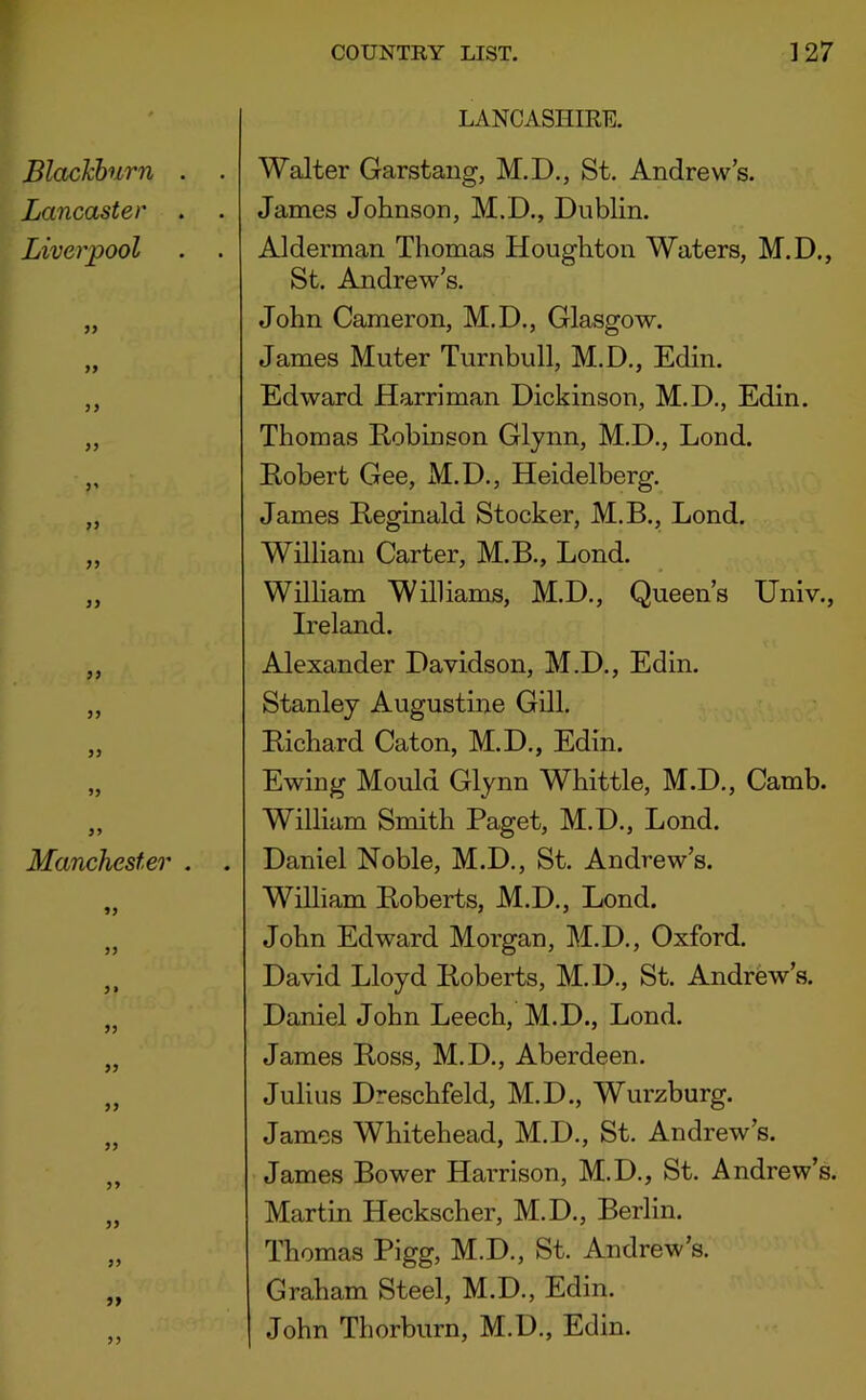 Blackburn . Lancaster . Liverpool 5? Manchester . > J LANCASHIRE. . Walter Garstaiig, M.D., St. Andrew’s. . James Johnson, M.D., Dublin. Alderman Thomas Houghton Waters, M.D., St. Andrew’s. John Cameron, M.D., Glasgow. James Muter Turnbull, M.D., Edin. Edward Harriman Dickinson, M.D., Edin. Thomas Robinson Glynn, M.D., Lond. Robert Gee, M.D., Heidelberg. James Reginald Stocker, M.B., Lond. William Carter, M.B., Lond. William Williams, M.D., Queen’s Univ., Ireland. Alexander Davidson, M.D., Edin. Stanley Augustine Gill. Richard Caton, M.D., Edin. Ewing Mould Glynn Whittle, M.D., Camb. William Smith Paget, M.D., Lond. . Daniel Noble, M.D., St. Andrew’s. William Roberts, M.D., Lond. John Edward Morgan, M.D., Oxford. David Lloyd Roberts, M.D., St. Andrew’s. Daniel John Leech, M.D., Lond. James Ross, M.D., Aberdeen. Julius Dreschfeld, M.D., Wurzburg. James Whitehead, M.D., St. Andrew’s. James Bower Harrison, M.D., St. Andrew’s. Martin Heckscher, M.D., Berlin. Thomas Pigg, M.D., St. Andrew’s. Graham Steel, M.D., Edin. John Thorburn, M.D., Edin.