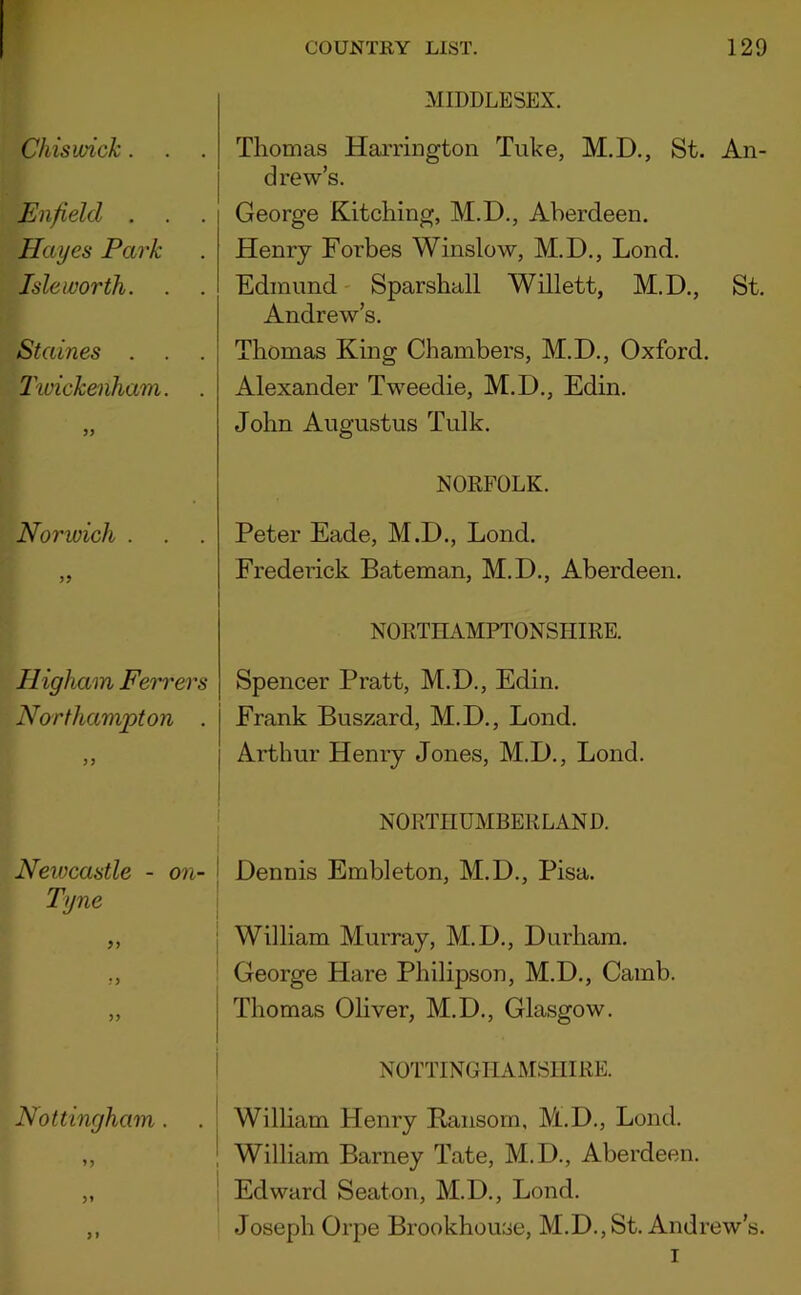 Chiswick . MIDDLESEX. Thomas Harrington Tuke, M.D., St. An- drew’s. Enfield . Hayes Park Isle worth. George Kitching, M.D., Aberdeen. Henry Forbes Winslow, M.D., Lond. Edmund' Sparshall Willett, M.D., St. Andrew’s. Staines . . Twickenham. Thomas King Chambers, M.D., Oxford. Alexander Tweedie, M.D., Edin. John Augustus Tulk. NORFOLK. Norwich . Peter Eade, M.D., Lond. Frederick Bateman, M.D., Aberdeen. Higham Feri'ers Northampton . NORTHAMPTONSHIRE. Spencer Pratt, M.D., Edin. Frank Buszard, M.D., Lond. )5 Arthur Henry Jones, M.D., Lond. ■ Newcastle - on- Tyne NORTHUMBERLAND. Dennis Embleton, M.D., Pisa. William Murray, M.D., Durham. George Hare Philipson, M.D., Camb. Thomas Oliver, M.D., Glasgow. Nottingham. NOTTINGHAMSHIRE. Wilham Henry Bansorn, M.D., Lond. William Barney Tate, M.D., Aberdeen. Edward Seaton, M.D., Lond. >* Joseph Orpe Brookhouse, M.D.,St. Andrew’s. I