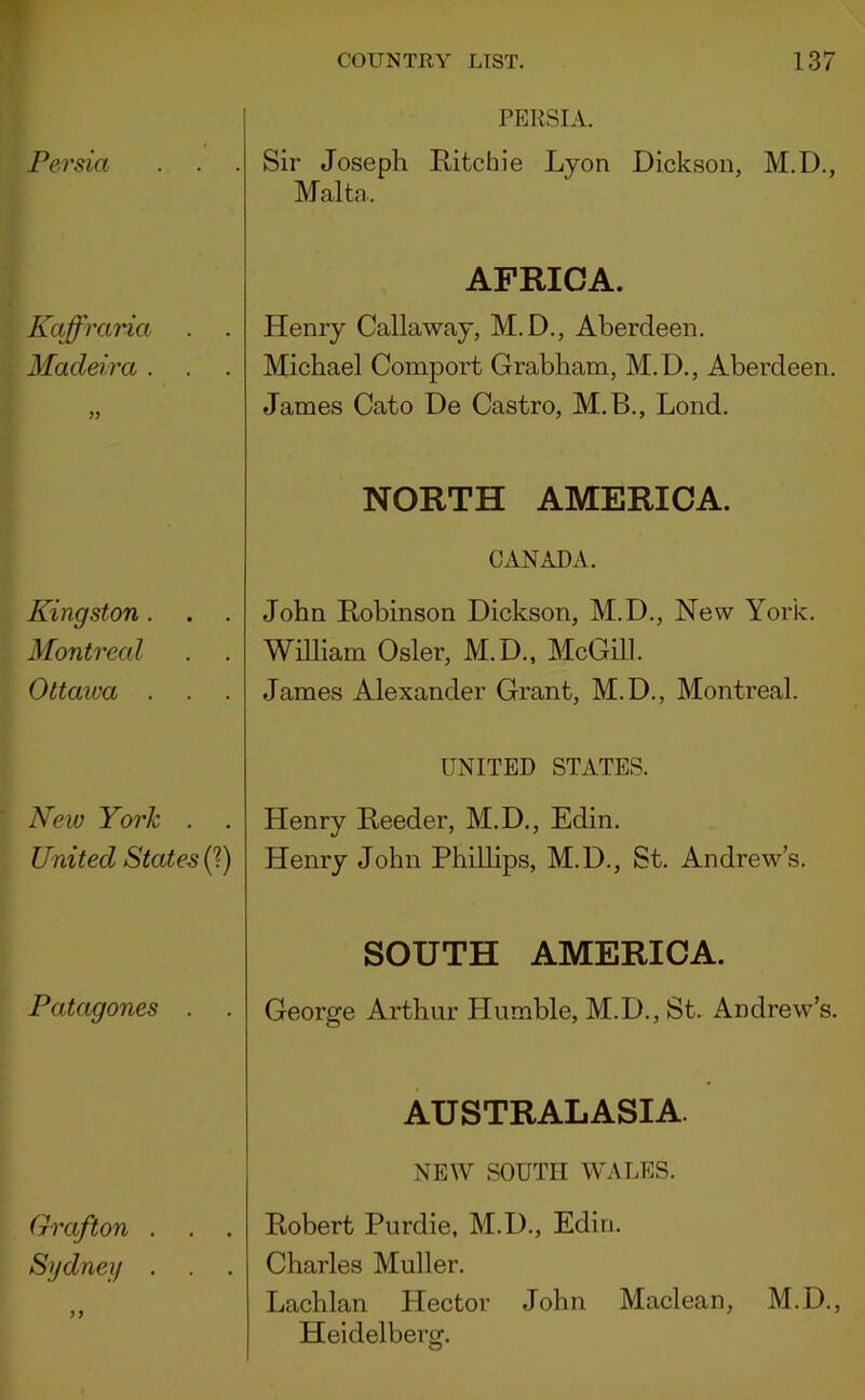 Persia Kaffraria Madeira . Kingston. . . Montreal Ottawa . New York . . United States (?) Patagones . Grafton . Sydney . PERSIA. Sir Joseph Ritchie Lyon Dickson, M.D., Malta. AFRICA. Henry Callaway, M.D., Aberdeen. Michael Comport Grabham, M.D., Aberdeen. James Cato De Castro, M.B., Lond. NORTH AMERICA. CANADA. John Robinson Dickson, M.D., New York. William Osier, M.D., McGill. James Alexander Grant, M.D., Montreal. UNITED STATES. Henry Reeder, M.D., Edin. Henry John Phillips, M.D., St. Andrew’s. SOUTH AMERICA. George Arthur Humble, M.D., St. Andrew’s. AUSTRALASIA NEW SOUTH WALES. Robert Purdie, M.D., Edin. Charles Muller. Lachlan Hector John Maclean, M.D., Heidelberg.