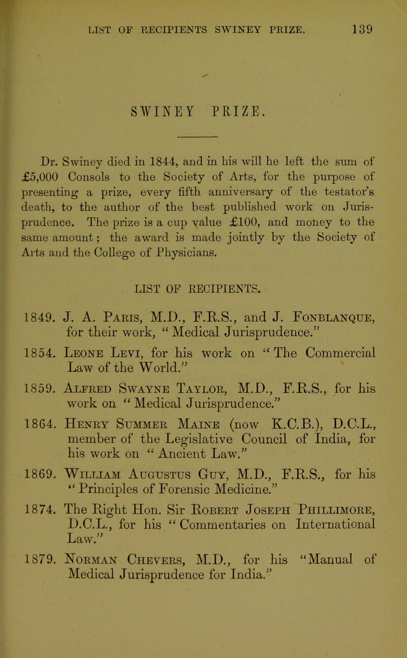 SWINEY PRIZE. Dr. Swiney died in 1844, and in his will he left the sum of £5,000 Consols to the Society of Arts, for the pui-pose of presenting a prize, every fifth anniversary of the testator’s death, to the author of the best published work on Jmis- prudence. The prize is a cup value £100, and money to the same amount; the award is made jointly by the Society of Arts and the College of Physicians. LIST OF KECIPIENTS. 1849. J. A. Paris, M.D., F.K.S., and J. Fonblanque, for their work, “ Medical Jurisprudence.” 1854. Leone Levi, for his work on “The Commercial Law of the World.” 1859. Alfred Swayne Taylor, M.D., F.E.S., for his work on “ Medical Jurisprudence.” 1864. Henry Summer Maine (now K.C.B.), D.C.L., member of the Legislative Council of India, for his work on “ Ancient Law.” 1869. William Augustus Guy, M.D., F.R.S., for his “ Principles of Forensic Medicine.” 1874. The Eight Hon. Sir Eobert Joseph Phillimore, D.C.L., for his “ Commentaries on International Law.” 1879. Horman Chevers, M.D., for his “Manual of Medical Jurisprudence for India.”