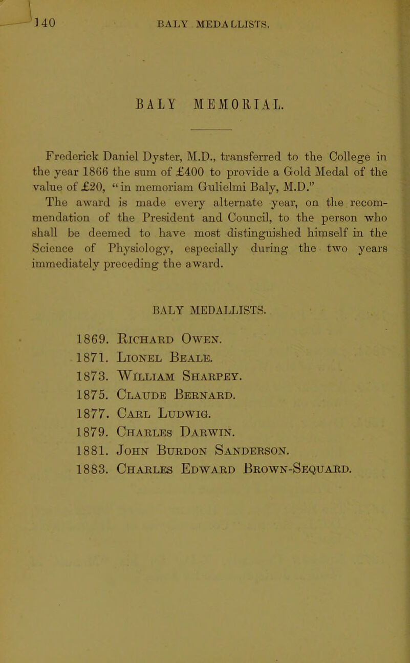 -140 BALY MEDALLISTS. BALY MEMORIAL. Frederick Daniel Dyster, M.D., transferred to the College in the year 1866 the sum of £400 to provide a Gold Medal of the value of £20, “in memoriam Gulielmi Baly, M.D.” The award is made every alternate year, on the recom- mendation of the President and Council, to the person who shall be deemed to have most distinguished himself in the Science of Physiology, especially during the two years immediately preceding the award. BALY MEDALLISTS. 1869. Eichakd Owex. 1871. Lionel Beale. 1873. William Sharpey. 1875. Claude Bernard. 1877. Carl Ludwig. 1879. Charles Darwin. 1881. John Burdon Sanderson. 1883. Charles Edward Brown-Sequard.