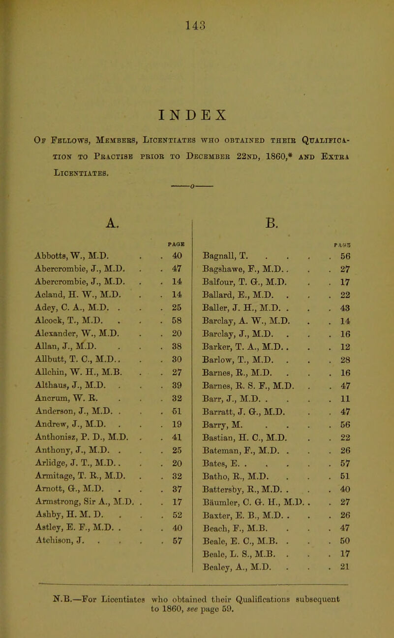 INDEX Of Fellows, Membebs, Licentiates who obtained theib Qttalifioa.- TiON to Pbactise pbiob to Decembeb 22nd, I860,* and Extea Licentiates. o A. PAGE Abbotts, W., M.D. . 40 Abercrombie, J., M.D. . 47 Abercrombie, J., M.D. . 14 Acland, H. W., M.D. . 14 Adey, C. A., M.D. . . 25 Alcock, T., M.D. . 58 Alexander, W., M.D. . 20 Allan, J., M.D. . 38 Allbutt, T. C., M.D.. . 30 AUchin, W. H., M.B. . 27 Althaus, J., M.D. . 39 Ancrum, W. R. . 32 Anderson, J., M.D. . . 61 Andrew, J., M.D. . 19 Anthonisz, P. D., M.D. . . 41 Anthony, J., M.D. . . 25 Arlidge, J. T., M.D.. . 20 Armitage, T. R., M.D. . 32 Amott, G., M.D. . 37 Armstrong, Sir A., M.D. . . 17 Ashby, H. M. D. . 52 Astley, E. F., M.D. . . 40 Atchison, J. . . . . 57 B. PAWS Bagnall, T. . . . . 56 Bagshawe, F., M.D.. . 27 Balfour, T. G., M.D. . 17 Ballard, E., M.D. . 22 Bailer, J. H., M.D. . . 43 Barclay, A. W., M.D. . 14 Barclay, J., M.D. . 16 Barker, T. A., M.D.. . 12 Barlow, T., M.D. . 28 Barnes, R., M.D. . 16 Barnes, R. S. F., M.D. . 47 Barr, J., M.D. . . 11 Barratt, J. G., M.D. . 47 Barry, M. ... . 56 Bastian, H. C., M.D. . 22 Bateman, F., M.D. . . 26 Bates, E . 57 Batho, R., M.D. . 51 Battersby, R., M.D. . . 40 Baumler, C. G. H., M.D. . . 27 Baxter, E. B., M.D. . . 26 Beach, F., M.B. . 47 Beale, E. C., M.B. . . 50 Beale, L. S., M.B. . 17 Bealey, A., M.D. . 21 N.B.—For Licentiates who obtained their Qualifications subsequent to 1860, see page 59.