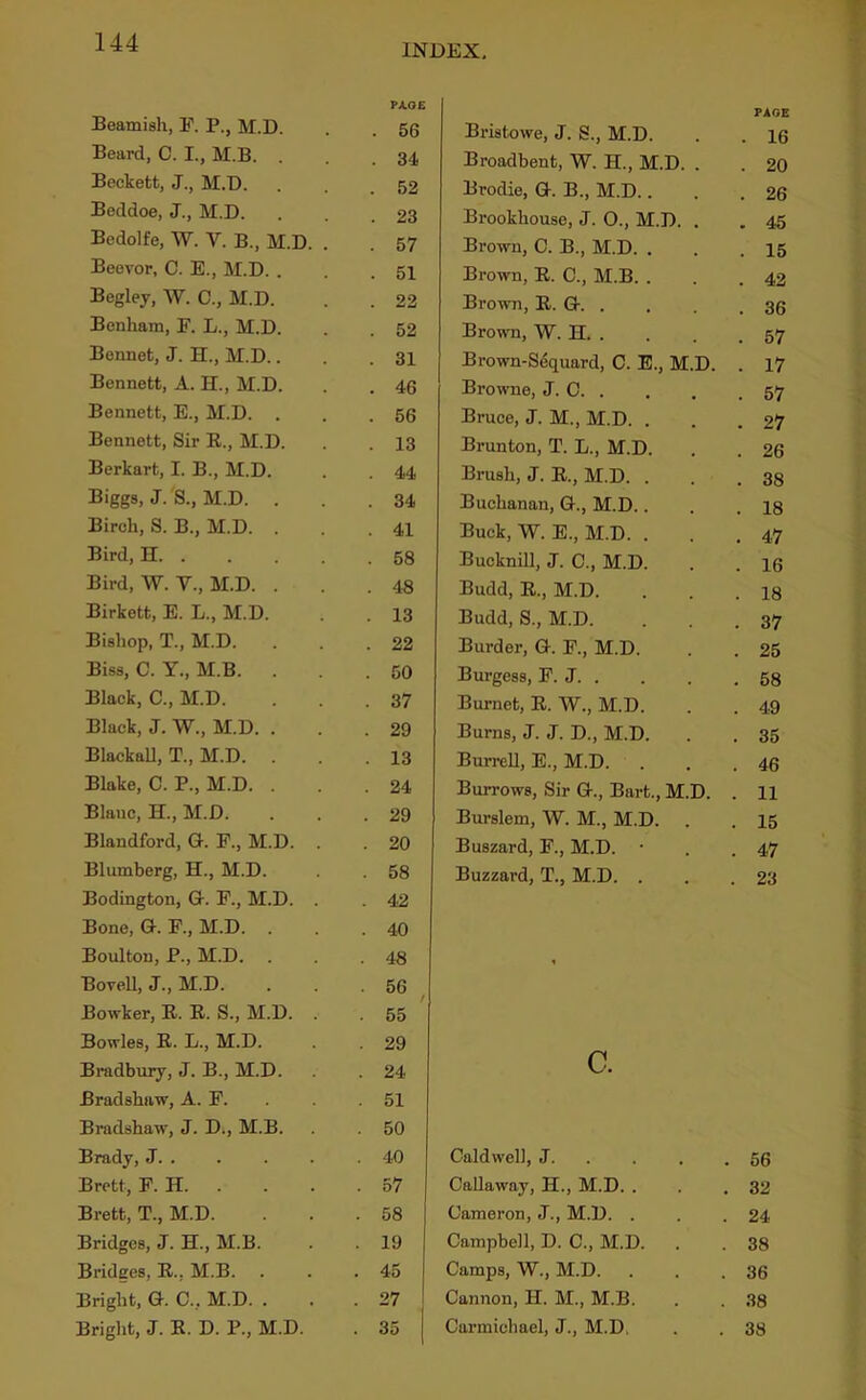 INDEX, Beamish, F. P., M.D. Beard, C. I., M.B. . Beckett, J., M.D. Beddoe, J., M.D. Bedolfe, W. V. B., M.D. Beevor, C. E., M.D. . Begley, W. C., M.D. Benham, F. L., M.D. Bennet, J. H., M.D.. Bennett, A. H., M.D. Bennett, E., M.D. . Bennett, Sir K., M.D. Berkart, I. B., M.D. Biggs, J. S., M.D. . Birch, S. B., M.D. . Bird, H. . Bird, W. V., M.D. . Birkett, E. L., M.D. Bishop, T., M.D. Biss, C. Y., M.B. . Black, C., M.D. Black, J. W., M.D. . BlackaU, T., M.D. Blake, C. P., M.D. . Blanc, H., M.D. Blandford, G. F., M.D. Blumberg, H., M.D. Bodington, G. F., M.D. Bone, G. F., M.D. . Boulton, P., M.D. Bovell, J., M.D. Bowker, R. R. S., M.D. Bowles, R. L., M.D. Bmdbury, J. B., M.D. Bradshaw, A. F. Bradshaw, J. D., M.B. Brady, J. . Brett, F. H. . Brett, T., M.D. Bridges, J. H., M.B. Bridges, R., M.B. Bright, G. C., M.D. . Bright, J. R. D. P., M.D. Bristowe, J. S., M.D. PAGE . 16 Broadbent, W. H., M.D. . . 20 Brodie, G. B., M.D.. . 26 Brookhouse, J. 0., M.D. . . 45 Brown, C. B., M.D. . . 15 Brown, R. C., M.B. . . 42 Brown, R. G. . . 36 Brown, W. H. . . 57 Brown-Sequard, C. E., M.D. . 17 Browne, J. C. . . 57 Bruce, J. M., M.D. . . 27 Brunton, T. L., M.D. . 26 Brush, J. R., M.D. . . 38 Buchanan, G., M.D.. . 18 Buck, W. E., M.D. . . 47 Bucknill, J. C., M.D. . 16 Budd, R., M.D. . 18 Budd, S., M.D. . 37 Burder, G. F., M.D. . 25 Burgess, F. J. . . 58 Burnet, R. W., M.D. . 49 Burns, J. J. D., M.D. . 35 Burrell, E., M.D. . 46 Burrows, Sir G., Bart., M.D. . 11 Burslem, W. M., M.D. . 15 Buszard, F., M.D. • . 47 Buzzard, T., M.D. . . 23 c. Caldwell, J. . . . . 56 Callaway, H., M.D. . . 32 Cameron, J., M.D. . . 24 Campbell, D. C., M.D. . 38 Camps, W., M.D. . 36 Cannon, H. M., M.B. . 38 Carmichael, J., M.D. . 38 TJLOE 56 34 52 23 57 51 22 52 31 46 56 13 44 34 41 58 48 13 22 50 37 29 13 24 29 20 58 42 40 48 56 I 55 29 24 51 50 40 57 58 19 45 27 35