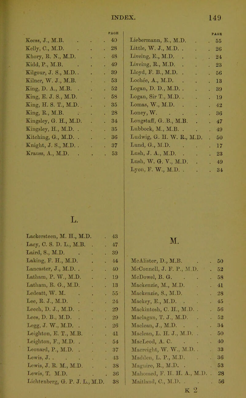 i Kec83, J., M.B. Kelly, C., M.D. Khory, R. N., M.D. Kidd, P., M.B. Kilgour, J. S., M.D.. Kilner, W. J., M.B. King, D. A., M.B. . King, E. J. S., M.D. King, H. S. T., M.D.. King, E., M.B. Kingsley, G. H., M.D. Kingsley, H., M.D. . Kilching, G., M.D. . Knigbt, J. S., M.D. . Knuiss, A., M.D. L. Lackersteen, M. H., M.D. . 43 Lacy, C. S. D. L., M.B. . . 47 Laird, S., M.D. . . .39 Laking, F. H., M.D. . . 14 Lancaster, J., M.D. . . . 40 Latham, P. W., M.D. . . 19 Latham, E. G., M.D. . . 13 Ledeatt, W. M. ... 35 Lee, E. J., M.D. . . . 24 Leech, D. J., M.D. . . .39 Lees, D. B., M.D. . . .29 Legg, J. W., M.D. . . .26 Leighton, E. T., M.B. . . 41 Leighton, P., M.D. . . .54 Leonard, P., M.D. . . .37 Lewis, J. . . . . .13 Lewis, J. E. M., M.D. . . 38 Lewis, T. M.D. . . .36 Lichtenberg, G. P. J. L., M.D. 38 INDEX, 149 PAGE PAGE 40 Liebermann, E., M.D. . 55 28 Little, W. J., M.D. . . 26 48 Lireing, E., M.D. . 24 49 Liveing, E., M.D. . 23 39 Lloyd, F. B., M.D. . . 56 53 Lochee, A., M.D. . 13 52 Logan, D. D., M.D. . . 39 58 Logan, Sir T., M.D. . . 19 35 Lomas, W., M.D. . 42 28 Loney, W. . . . 36 34 Longstaff, G. B., M.B. . 47 35 Lubbock, M., M.B. . . 49 36 Ludwig, G. H. W. R., M.D. . 50 37 Lund, G., M.D. . 17 53 Lush, J. A., M.D. . 23 Lush, W. G. V., M.D. . . 49 Lyon, F. W., M.D. . . 34 M. McAlister, D., M.B. . . 50 McConnell, J. F. P., .Al.D. . 52 McDowel, B. G. . . .58 Mackenzie, M., M.D. . . 41 Mackenzie, S., M.D. . . 28 Maekey, E., M.D. . . .45 Mackintosh, C. H., M.D. . . 56 Maclagan, T. J., M.D. . . 52 Maclean, J., M.D. . . .34 Maclean, L. II. J., M.D. . . 50 MacLeod, A. C. . . . 40 Macreight, W. W., M.D. . 33 Madden, L. P., M.D. . . 36 Maguire, E., M.D. . 63 Mahomed, F. U. H. A., M.D. . 28 Maitland, C., !M.l). . . .56 K 2