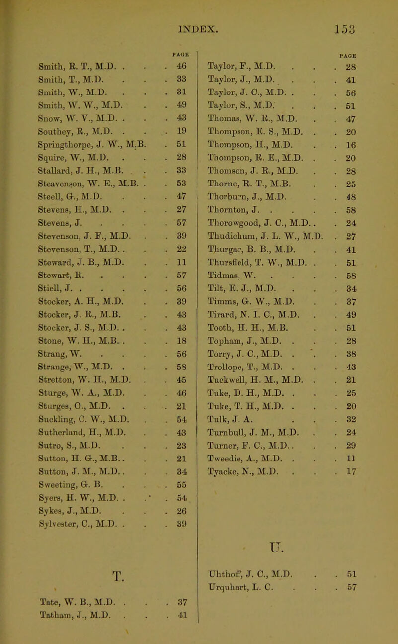 T Smith, E. T., M.D. . Smith, T., M.D. Smith, W., M.D. Smith, M. W., M.D. Snow, W. y., M.D. . Southey, E., M.D. . Springthorpe, J. W., M.B Squire, W., M.D. . StaUard, J. H., M.B. Steavenson, W. E., M.B. Steell, G., M.D. Stevens, H., M.D. Stevens, J. Stevenson, J. F., M.D. Stevenson, T., M.D.. Steward, J. B., M.D. Stewart, K. Stiell, J. . Stocker, A. H., M.D. Stocker, J. E., M.B. Stocker, J. S., M.D. . Stone, W. H., M.B.. Strang, W. Strange, W., M.D. . Stretton, W. H., M.D. Sturge, W. A., M.D. Stiirges, O., M.D. Suckling, C. W., M.D. Sutherland, H., M.D. Sutro, S., M.D. Sutton, II. G., M.B.. Sutton, J. M., M.D.. Sweeting, G. B. Syers, H. W., M.D. . Sykes, J., M.D. Sylvester, C., M.D. . T. % Tate, W. B., M.D. . Tatham, J., M.D. DEX. 153 PAGE Taylor, F., M.D. . . .28 Taylor, J., M.D. . . .41 Taylor, J. C., M.D. ... 56 Taylor, S., M.D. . . .51 Thomas, W. E., M.D. . . 47 Thompson, E. S., M.D. . . 20 Thompson, H., M.D. . . 16 Thompson, E. E., M.D. . . 20 Thomson, J. E., M.D. . . 28 Thome, E. T., M.B. . . 25 Thorburn, J., M.D. . . 48 Thornton, J 58 Thorowgood, J. C., M.D.. . 24 Thudichum, J. L. W., M.D. 27 Thurgar, B. B., M.D. . . 41 Thursfield, T. W., M.D. . . 51 Tidmas, VV 58 Tilt, E. J., M.D. . . .34 Timms, G. W., M.D. . . 37 Tirard, X. I. C., M.D. . . 49 Tooth, H. H., M.B. . . 51 Topham, J., M.D. . . .28 Torry, J. C., M.D. . .38 Trollope, T., M.D. . , .43 TuckweU, H. M., M.D. . . 21 Tuke, D. H., M.D. . . .25 Tuke, T. H., M.D. . . .20 Tulk, J. A. ... 32 Turnbull, J. M., M.D. . . 24 Turner, F. C., M.D.. . .29 Tweedie, A., M.D. . . .11 Tyacke, X., M.D. . . .17 u. Uhthoff, J. C., M.D. . 51 Urquhart, L. C. . 57 IN. PAGE 46 33 31 49 43 19 51 28 33 63 47 27 57 39 22 11 57 56 39 43 43 18 56 58 45 46 21 54 43 23 21 34 55 54 26 39 37 41