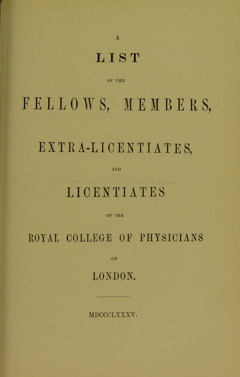 A LIST OF THE FELLOWS, MEMBEKS, EXTIU-LICENTIATES, AND LICENTIATES OF THE ROYAL COLLEGE OF PHYSICIANS OF LONDON. MDCCCLXXXV.