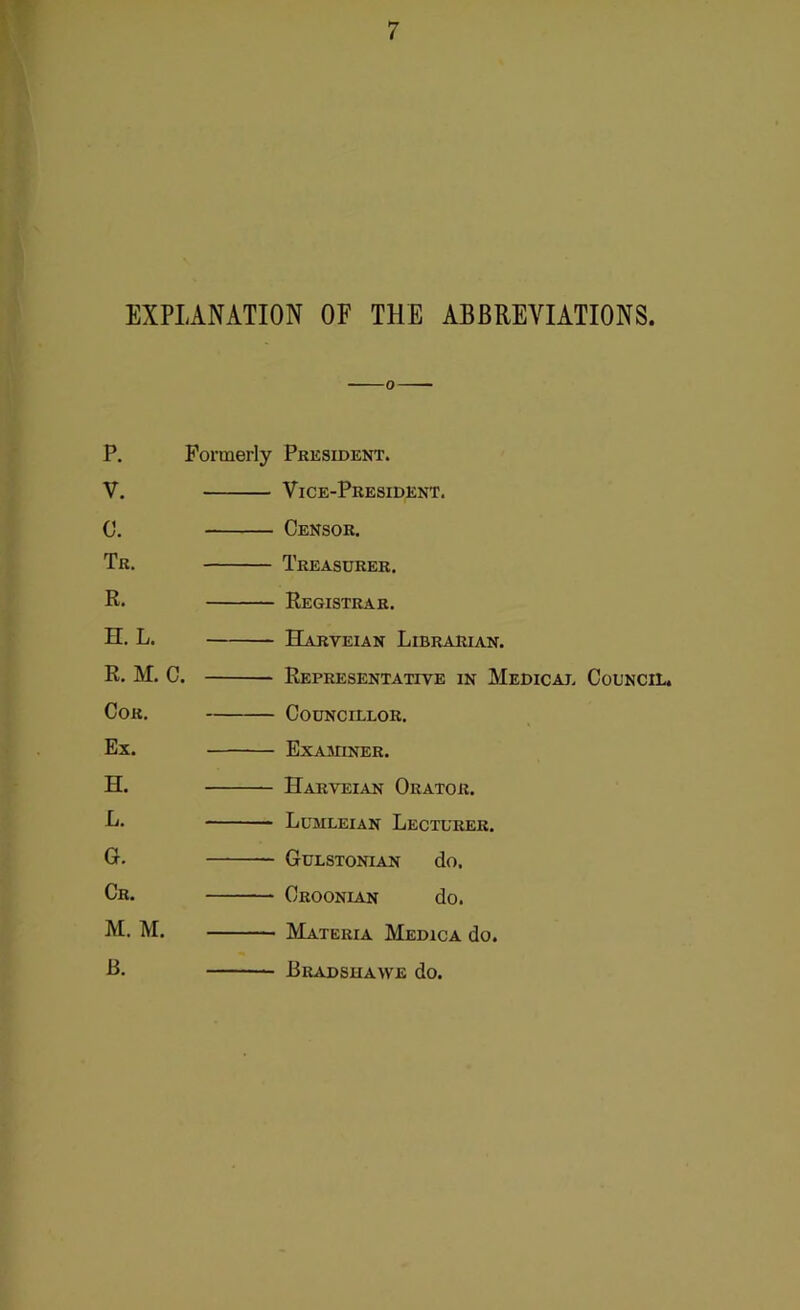 EXPLANATION OF THE ABBREVIATIONS. P. V. c. Tr. R. H. L. R. M. C. Cor. Ex. H. L. G. Cr. M. M. B. Formerly President. Vice-President. Censor. Treasurer. Registrar. Harveian Librarian. Representative in Medicaj. Council. Councillor. Exasuner. Harveian Orator. Lumleian Lecturer. Gulstonian do. Croonian do. Materia Medica do. Bradshawe do.