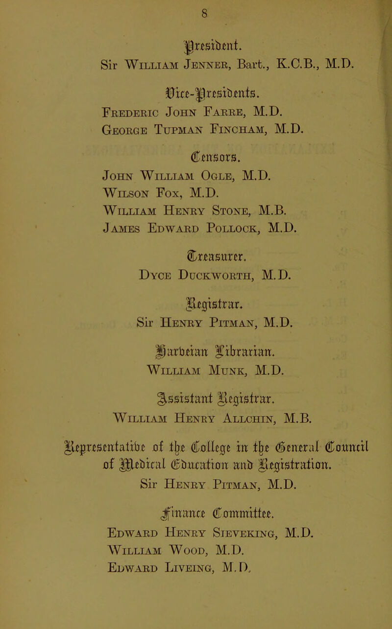 Jgnsibtnt. Sir William Jenner, Bart., K.C.B., M.D. 0ia-|lr£sit)tnts. Frederic John Farre, M.D. George Tupman Fincham, M.D. CfiTSors. John William Ogle, M.D. Wilson Fox, M.D. William Henry Stone, M.B. James Edward Pollock, M.D. Cnasiircr. Dyce Duckworth, M.D. JUgistrur. Sir Henry Pitman, M.D. |)urbMait l^ibrarian. William Munk, M.D. Assistant Jlcgistnxr. WilliAjvi Henry Allchin, M.B. JUprtsmtatibi uf OToncge in: ^ciural Comicil flf Ulcbical dpbxHatimi anir iUgistratimx. Sir Henry Pitman, M.D. Jfiixana Cummxtttu. Edward Henry Sieveking, M.D, William Wood, M.D. Edward Liveing, M.D.