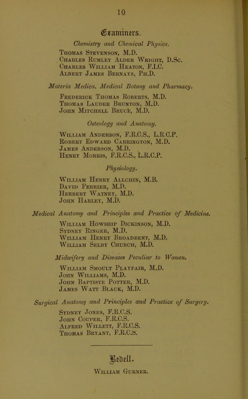 ^^amiiurs. Chemistry and Chemical Physics. Thomas Stevenson, M.D. Charles Rumley Alder Wright, D.Sc. Charles William Heaton, F.I.C. Albert James Bernays, Ph.D. Materia Medica, Medical Botany and Phamnacy. Frederick Thomas Roberts, M.D. Thomas Lauder Brunton, M.D. John Mitchell BRUCfe, M.D. Osteology and Aruxtomy. William Anderson, F.R.C.S., L.R.C.P. Robert Edward Carrington, M.D. James Anderson, M.D. Henry Morris, F.R.C.S., L.R.C.P. Physiology. William Henry Allchin, M.B. David Ferrier, M.D. Herbert Watney, M.D. John Harley, M.D. Medical Anatomy and Principles and Practice of Medicine. William Howship Dickinson, M.D. Sydney Ringer, M.D. William Henry Broadbent, M.D. William Selby Church, M.D. Midwifery and Diseases Peculiar to Women. William Smoult Playfair, M.D. John Williams, M.D. John Baptiste Potter, M.D. James Watt Black, M.D. Surgical Anatomy and Principles and Practice of Surgery. Sydney Jones, F.R.C.S. John Couper, F.R.C.S. Alfred AVillett, F.R.C.S. Thomas Bryant, F.R.C.S. William Gurner,