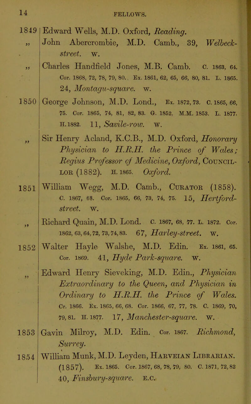 1850 1851 5? 1852 1853 18.54 1849 I Edward Wells, M.D. Oxford, Reading. „ jJohn Abercrombie, M.D. Camb., 39, Welhech- street. w. Charles Handfield Jones, M.B. Camb. c. ises, 64. Cor. 1868, 72, 78, 79, 80.. Ex. 1861, 62, 65, 66, 80, 81. L. 1865. 24, Montagu-square. w. George Johnson, M.D. Lond., Ex. 1872,73. c. is65, 66, 75. Cor. 1865, 74, 81, 82, 83. Q-. 1852, M.M. 1853. L. 1877. H.1882. 11, Savile-row. w. Sir Henry Acland, K.C.B., M.D. Oxford, Honorary Physician to H.R.H. the Prince of Wales; Regius Professor of Medicine, Oxford, Council- lor (1882). H. 1865. Oxford. William Wegg, M.D. Camb., Curator (1858). C. 1867, 68. Cor. 1865, 66, 73, 74, 75. 15, Hertford- street. w. Bichard Quain, M.D. Lond. c. i867, 68, 77. l. 1872. Cor. 1862,63,64,72,73,74,83. Q'J, Harley-Street, w. Walter Hayle Walshe, M.D. Edin. Ex. i86i, 65. Cor. 1869. 41, Hyde Parh-square. w. Edward Henry Sieveking, M.D. Edin., Physician Extraordinary to the Queen, and Physician in Ordinary to H.R.H. the Prince of Wales. Cr. 1866. Ex. 1865, 66, 68. Cor. 1866, 67, 77, 78. C. 1869, 70, 79,81. H. 1877. 17, Manchester-square. w. Gavin Milroy, M.D. Edin. Cor. i867. Richmond, Surrey. William Munk, M.D. Leyden, Harveian Librarian. (1857). Ex. 1865. Cor. 1867, 68, 78, 79, 80. C. 1871, 72,82 40, Finshury-square. E.c.