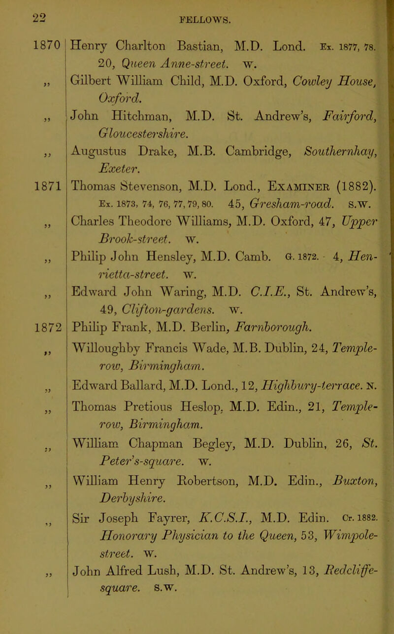 1870 I Henry Charlton Bastian, M.D, Bond. Ex. is77, is. ! 20, Queen Anne-street. w. „ Gilbert William Child, M.D. Oxford, Cowley House, Oxford. ,, John Hitchman, M.D. St. Andrew’s, Fairford, Gloucestershire. ,, Augustus Drake, M.B. Cambridge, Southernhay, Exeter. 1871 Thomas Stevenson, M.D. Bond., Examiner (1882). Ex. 1873, 74, 76,77,79,80. 45, Gresham-road. s.w. „ Charles Theodore Williams, M.D. Oxford, 47, Upper Brook-street, w. ,, Philip John Hensley, M.D. Camb. G. 1872. 4, Hen- rietta-street. w. ,, Edward John Waring, M.D. C.I.E., St. Andrew’s, 49, Clifton-gardens. w. 1872 Philip Frank, M.D. Berlin, Farnhorough. ,, Willoughby Francis Wade, M.B. Dublin, 24, T'emple- row, Birmingham. „ Edward Ballard, M.D. Bond., 12, Highbury-terrace. N. ,, Thomas Pretious Heslop, M.D. Edin., 21, Temple- row, Birmingham. j William* Chapman Begley, M.D. Dublin, 26, St. Peter's-square. w. ,, William Henry Bobertson, M.D. Edin., Buxton, Derbyshire. Sir Joseph Fayrer, K.C.S.I., M.D. Edin. Cr. 1882. Honorary Physician to the Queen, 53, Wimpole- street. w. ,, John Alfred Bush, M.D. St. Andrew’s, 13, Pedcliffe- square. s.w.