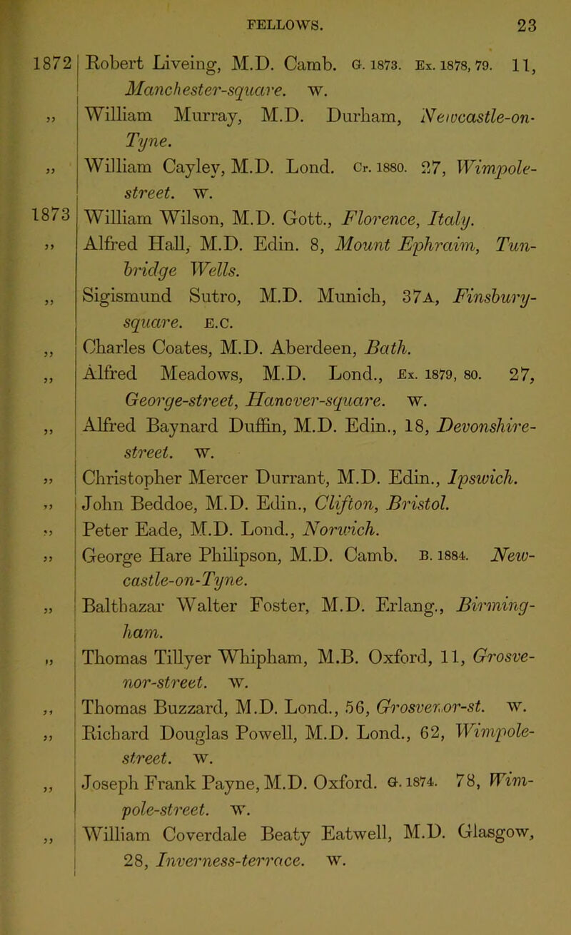 1872 I Eobert Liveing, M.D, Carnb. o. i873. Ex. 1878,79. 11, ' Manchester-square. w. „ William Murray, M.D. Durham, Newcastle-on- Tyne. „ William Cayley, M.D. Loud. Cr. i880. 27, Wimpole- street. w. 1873 William Wilson, M.D. Gott., Florence, Italy. >» Alfred Hall, M.D. Edin. 8, Mount Ephraim, Tun- hridge Wells. „ Sigismund Sutro, M.D. Munich, 37a, Finsbury- sqiiare. e.c. ,, Charles Coates, M.D. Aberdeen, Bath. „ Alfred Meadows, M.D. Lond., Ex. 1879, 80. 27, George-street, Hancver-square. w. ,, j Alfred Baynard Duffin, M.D. Edin., 18, Devonshire- i street, w. » Christopher Mercer Durrant, M.D. Edin., Ipswich. yy John Beddoe, M.D. Edin., Clifton, Bristol. M Peter Eade, M.D. Bond., Norwich. George Hare Philipson, M.D. Camb. b. i884. New- castle-on-Tyne. „ ! Balthazar Walter Foster, M.D. Erlang., Birming- I ham. „ j Thomas Tillyer Wliipham, M.B. Oxford, 11, Grosve- I nor-street. w. ,, Thomas Buzzard, M.D. Bond., .56, Grosvenor-st. w. ,, Eichard Douglas Powell, M.D. Bond., 62, Wimpole- street. w. ,, Joseph Frank Payne, M.D. Oxford, a. i874. 78, Wim- pole-street. w. ,, ; William Coverdale Beaty Eatwell, M.D. Glasgow, i 28, Inverness-terrace. w.