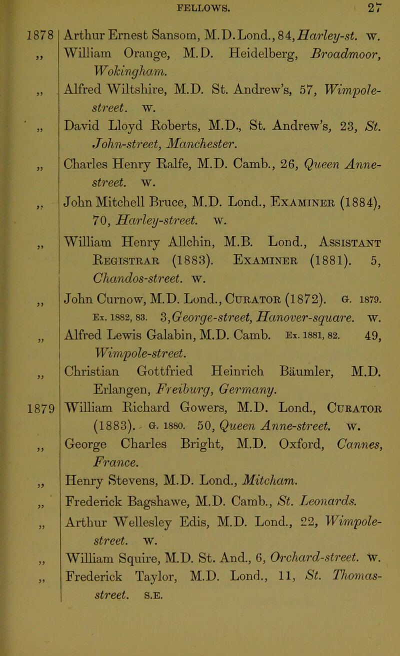 1878 J5 Arthur Ernest Sansom, M.D. Lond., 84, Harley-st. w, William Orange, M. D. Heidelberg, Broadmoor, Wokingham. Alfred Wiltshire, M.D. St. Andrew’s, 57, WimpoJe- street. w. David Lloyd Roberts, M.D., St. Andrew’s, 23, St. John-street, Manchester. „ Charles Henry Ralfe, M.D. Camb., 26, Queen Anne- street. w. ,, John Mitchell Bruce, M.D. Lond., Examiner (1884), i 70, Harley-street. w. „ j William Henry Allchin, M.B. Lond., Assistant I Registrar (1883). Examiner (1881). 5, Chandos-street. w. yy 1879 yy yy John Curnow, M.D. Lond., Curator (1872). g. i879. Ex. 1882,83. S,George-street, Hanover-square. w. Alfred Lewis Galabin, M.D. Camb. Ex. i88i, 82. 49, Winipole-street. Christian Gottfried Heinrich Baumler, M.D. Erlangen, Freiburg, Germany. William Pdchard Gowers, M.D. Lond., Curator (1883). - G. 1880. 50, Queen Anne-street. w. George Charles Bright, M.D. Oxford, Cannes, France. Henry Stevens, M.D. Lond., Mitcham. Frederick Bagshawe, M.D. Camb., St. Leonards. Arthur W^ellesley Edis, M.D. Lond., 22, Wimpole- street. w. William Squire, M.D. St. And., 6, Orchard-street, w. Frederick Taylor, M.D. Lond., 11, St. Thomas-