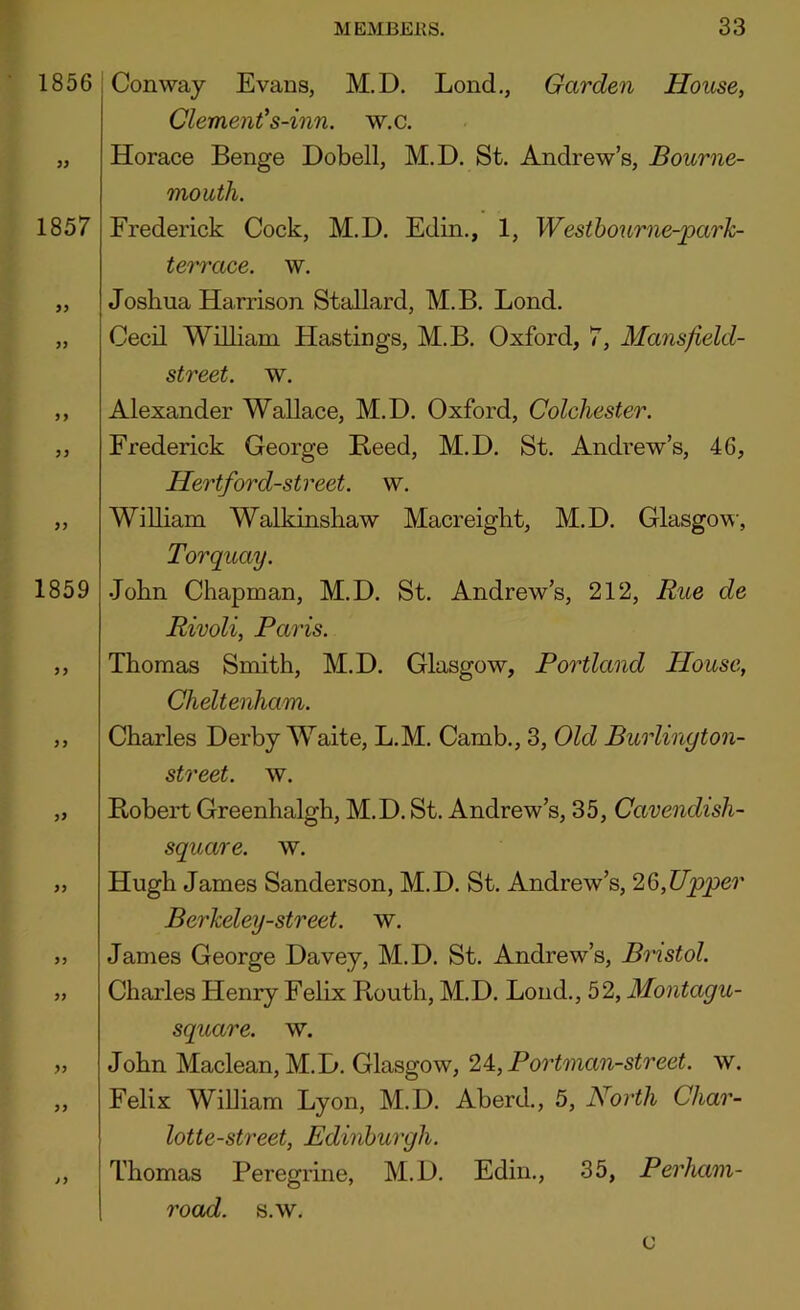 1856 1857 97 1859 77 77 77 Conway Evans, M.D. Lond., Garden House, Clement's-inn. w.c. Horace Benge Dobell, M.D. St. Andrew’s, Bourne- mouth. Frederick Cock, M.D. Edin., 1, Westhourne-park- terrace. w. Joshua Harrison Stallard, M.B. Lond. Cecil William Hastings, M.B. Oxford, 7, Mansfield- street. w. Alexander Wallace, M.D. Oxford, Colchester. Frederick George Reed, M.D. St. Andrew’s, 46, Hertford-street. w. William Walkinshaw Macreight, M.D. Glasgow, Torquay. John Chapman, M.D. St. Andrew’s, 212, Rue de Rivoli, Paris. Thomas Smith, M.D. Glasgow, Portland House, Cheltenham. Charles Derby Waite, L.M. Camb., 3, Old Burlinyton- street. w. Robert Greenhalgh, M.D. St. Andrew’s, 35, Cavendish- square. w. Hugh James Sanderson, M.D. St. Andrew’s, 26,Upper Berkeley-street. w, James George Davey, M.D. St. Andrew’s, Bristol. Charles Henry Felix Routh, M.D. Lond., 52, Montagu- square. w. John Maclean, M.D. Glasgow, 24:, Portman-street. w. Felix William Lyon, M.D. Aberd., 5, North Char- lotte-street, Edinburgh. Thomas Peregrine, M.D. Edin., 35, Perham- road. s.w. c