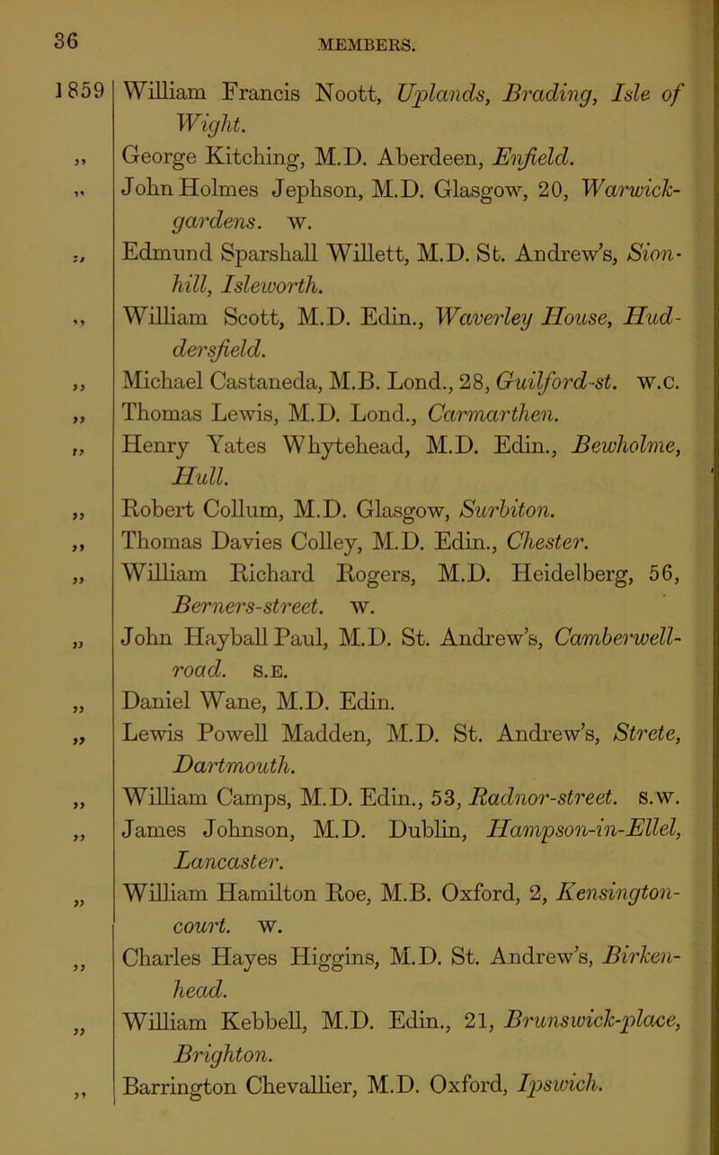 J859 f? >9 99 99 99 99 99 99 99 99 99 99 99 William Francis Noott, Uplands, Evading, Isle of Wight. George Kitching, M.D. Aberdeen, Enfield. John Holmes Jephson, M.D. Glasgow, 20, Warwick- gardens. w. Edmund Sparshall Willett, M.D. St. Andrew’s, Sion- hill, Isleivorth. William Scott, M.D. Edin., Waverley House, Hud- dersfield. Michael Castaneda, M.B. Lond., 28, Guilford-st. w.c. Thomas Lewis, M.D. Lond., Carmarthen. Henry Yates Whytehead, M.D. Edin., Bewholme, Hull. Robert Collum, M.D. Glasgow, Surhiton. Thomas Davies Colley, M.D. Edin., Chester. Wilham Richard Rogers, M.D. Heidelberg, 56, Berners-street. w. John HayballPaul, M.D. St. Andrew’s, Camberwell- road. s.E. Daniel Wane, M.D. Edin. Lewis Powell Madden, M.D. St. Andrew’s, Strete, Dartmouth. WUham Camps, M.D. Edin., 53, Radnor-street. s.w. James Johnson, M.D. Dublin, Hampson-in-Ellel, Lancaster. William Hamilton Roe, M.B. Oxford, 2, Kcnsington- court. w. Charles Hayes Higgins, M.D. St. Andrew’s, Birken- head. William Kebbell, M.D. Edin., 21, Brunswick-place, Brighton. Barrington Chevalher, M.D. Oxford, fyswich.