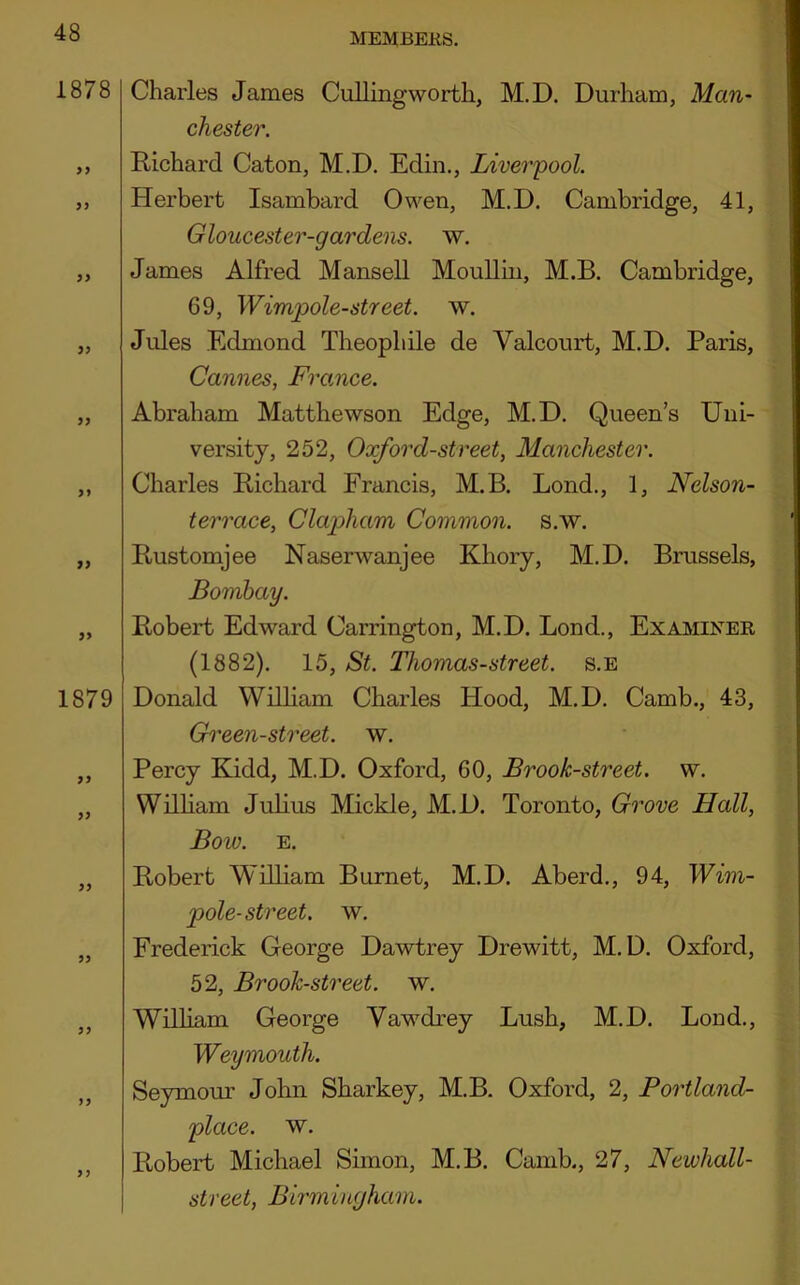 1878 1879 99 99 9) Charles James Cullingworth, M.D. Durham, Man- Chester. Richard Caton, M.D. Edin., Liverpool. Herbert Isamhard Owen, M.D. Cambridge, 41, Gloucester-gardens. w. James Alfred Mansell MouUin, M.B. Cambridge, 69, Wimpole-street. w. Jules Edmond Theophile de Valcourt, M.D. Paris, Cannes, France. Abraham Matthewson Edge, M.D. Queen’s Uni- versity, 252, Oxford-street, Manchester. Charles Richard Francis, M.B. Bond., 1, Nelson- terrace, Clapham Common, s.w. Rustomjee Naserwanjee Khory, M.D. Brussels, Bombay. Robert Edward Carrington, M.D. Bond., Examiner (1882). 15, St. Thomas-street. s.e Donald William Charles Hood, M.D. Camb., 43, Green-street, w. Percy Kidd, M.D. Oxford, 60, Brook-street, w. William Julius Mickle, M.D. Toronto, Grove Hall, Bow. E. Robert William Burnet, M.D. Aberd., 94, Wim- pole-street. w. Frederick George Dawtrey Drewitt, M.D. Oxford, 52, Brook-street, w. William George Vaw^drey Bush, M.D. Bond., Weymouth. Seymour John Sharkey, M.B. Oxford, 2, Portland- place. w. Robert Michael Simon, M.B. Camb., 27, Newhall- street, Birmingham.