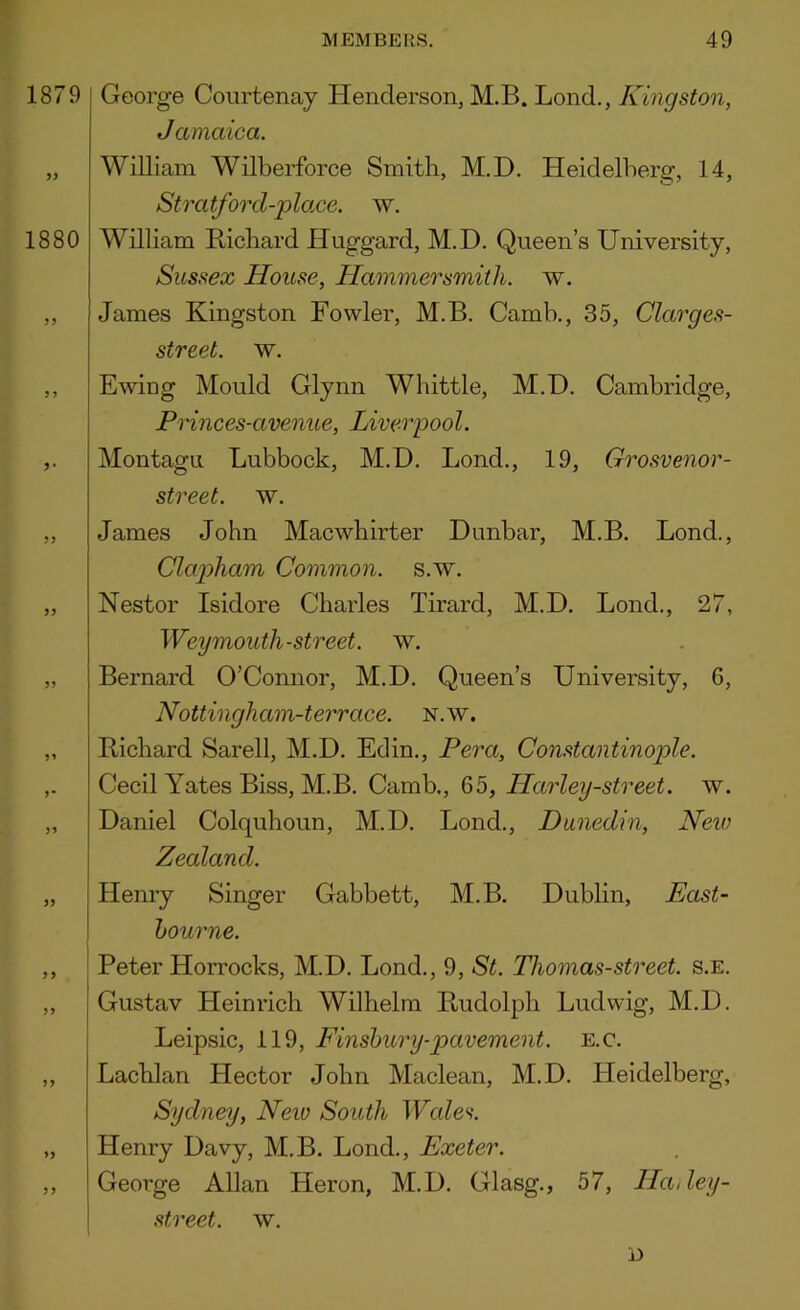 1879 1880 J J George Courtenay Henderson, M.B. Lond., Kingston, Jamaica. William Wilberforce Smith, M.D. Heidelberg, 14, Stratford-plo.ce. w. William Richard Huggard, M.D. Queen’s University, Sussex House, Hammersmith, w. James Kingston Fowler, M.B. Camb., 35, Clarges- street. w. Ewing Mould Glynn Whittle, M.D. Cambridge, Frinces-avenue, Liverpool. Montagu Lubbock, M.D. Bond., 19, Grosvenor- street. w. James John Macwbirter Dunbar, M.B. Lond., Clapham Common, s.w. Nestor Isidore Charles Tirard, M.D. Lond., 27, Weymouth-street, w. Bernard O’Connor, M.D. Queen’s University, 6, Nottingham-terrace. n.w. Richard Sarell, M.D. Edin., Pera, Constantinople. Cecil Yates Biss, M.B. Camb., 65, Harley-street. w. Daniel Colquhoun, M.D. Lond., Dunedin, New Zealand. Henry Singer Gabbett, M.B. Dublin, East- hourne. Peter Horrocks, M.D. Lond., 9, St. Thomas-street. s.e. Gustav Heinrich Wilhelm Rudolph Ludwig, M.D. Leipsic, 119, Finsbury-pavement, e.c. Lachlan Hector John Maclean, M.D. Heidelberg, Sydney, New South Wales. Henry Davy, M.B. Lond., Exeter. George Allan Heron, M.D. Clasg., 57, Ha,ley- street. w. i)