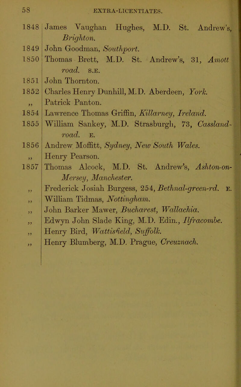 1848 1849 1850 1851 1852 99 1854 1855 1856 99 1857 99 99 99 99 99 99 James Vaughan Hughes, M.D. St. Andrew’s, Brighton. John Goodman, Southport. Thomas Brett, M.D. St. Andrew’s, 31, Amott road. s.E. John Thornton. Charles Henry Dunhill, M.D. Aberdeen, York. Patrick Panton. Lawrence Thomas Griffin, Killarney, Ireland. William Sankey, M.D. Strasburgh, 73, Cassland- road. E. Andrew Moffitt, Sydney, New South Wales. Henry Pearson. Thomas Alcock, M.D. St. Andrew’s, Ashton-on- Mersey, Manchester. Frederick Josiah Burgess, 254, Bethnal-green-rd. e. William Tidmas, Nottingham. John Barker Mawer, Bucharest, Wallachia. Edwyn John Slade King, M.D. Edin., Ilfracombe. Henry Bird, Wattisheld, Suffolk. Henry Blumberg, M.D. Prague, Creuzna/ch.