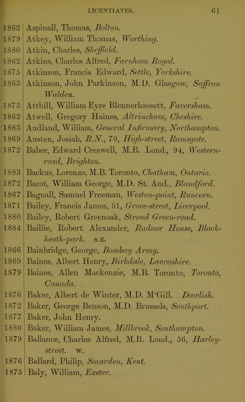 1862 1879 1880 1862 1875 1863 1873 1862 1883 1869 1872 1883 1872 1867 1871 1880 1884 1866 1860 1879 1876 1872 1877 1880 1879 1876 1875 LICENTIATES. 61 Aspinall, Thomas, Bolton. Atkey, William Thomas, Worthing. Atkin, Charles, Sheffield. Atkins, Charles Alfred, Farnham Royal. z^tkinson, Francis Edward, Settle, Yorkshire. Atkinson, John Parkinson, M.D. Glasgow, Saffron Walden. Atthill, William Eyre Blennerhassett, Faversham. Atwell, Gregory Haines, Altrineham, Cheshire. Audland, William, General Infirmary, Northampton. Austen, Josiah, R.N., 70, High-street, Ramsgate. Baber, Edward Creswell, M.B. Bond., 94, Western- road, Brighton. Backus, Lorenzo, M.B. Toronto, Chatham, Ontario. Bacot, William George, M.D. St. And., Blandford. Bagnall, Samuel Freeman, Weston-point, Runcorn. Bailey, Francis James, 51, Grove-street, Liverpool. Bailey, JRobert Greenoak, Stroud Green-road. Baillie, Bobert Alexander, Radnor House, Black- heath-park. S.E. Bainbridge, George, Bombay Army. Baines, Albert Henry, Birkdale, Lancashire. Baines, Allen Mackenzie, M.B. Toronto, Toronto, Canada. Baker, Albert de Winter, M.D. M'Gill. Dawlish. Baker, George Benson, M.D. Brussels, Southport. Baker, John Henry. Baker, William James, Millbrook, Southampton. Ballance, Charles Alfred, M.B. Lond., 56, Harley- street. w. Ballard, Philip, Smarden, Kent. Baly, William, Exeter.