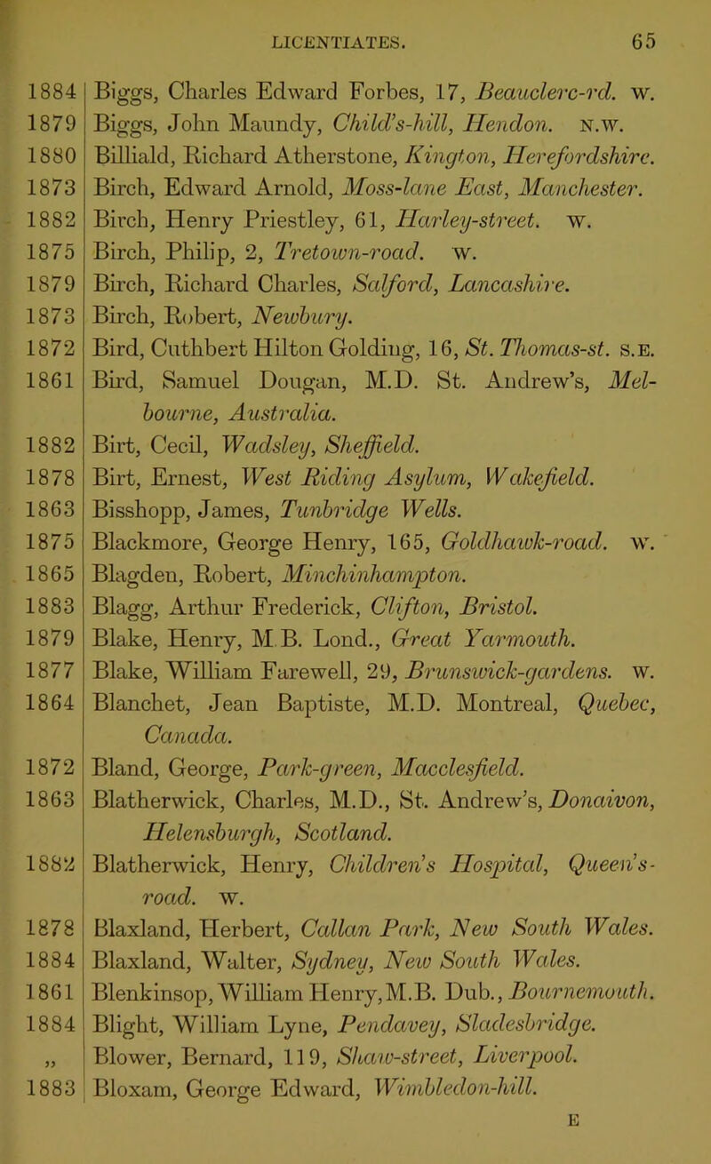 1884 1879 1880 1873 1882 1875 1879 1873 1872 1861 1882 1878 1863 1875 1865 1883 1879 1877 1864 1872 1863 1882 1878 1884 1861 1884 5? 1883 Biggs, Charles Edward Forbes, 17, Beauclerc-rd. w. Biggs, John Maundy, Child’s-hill, Hendon. N.w. Billiald, Richard Atherstone, Kington, Herefordshire. Birch, Edward Arnold, Moss-lane East, Manchester. Birch, Henry Priestley, 61, Harley-street. w. Birch, Philip, 2, Tretown-road. w. Birch, Richard Charles, Salford, Lancashire. Birch, Robert, Newbury. Bird, Cuthbert Hilton Golding, 16, St. Thomas-st. s.e. Bird, Samuel Dougan, M.D. St. Andrew’s, Mel- bourne, Australia. Birt, Cecil, Wadsley, Sheffield. Birt, Ernest, West Riding Asylum, Wakefield. Bisshopp, James, Tunbridge Wells. Blackmore, George Henry, 165, Goldhaivk-road. w. Blagden, Robert, Minchinhampton. Blagg, Arthur Frederick, Clifton, Bristol. Blake, Henry, M B. Bond., Great Yarmouth. Blake, William Farewell, 29, Brunswick-gardens. w. Blanchet, Jean Baptiste, M.D. Montreal, Quebec, Canada. Bland, George, Park-green, Macclesfield. Blatherwick, Charles, M.D., St. Andrew’s, Donaivon, Helensburgh, Scotland. Blatherwick, Henry, Children’s Hospitcd, Queen’s- road. w. Blaxland, Herbert, Callan Park, New South Wales. Blaxland, Walter, Sydney, New South Wales. Blenkinsop, William PIenry,M.B. Dub., Bournemouth. Blight, William Lyne, Pendavey, Sladesbridge. Blower, Bernard, 119, Shaiu-street, Liverpool. Bloxam, George Edward, Wimbledon-hill. E
