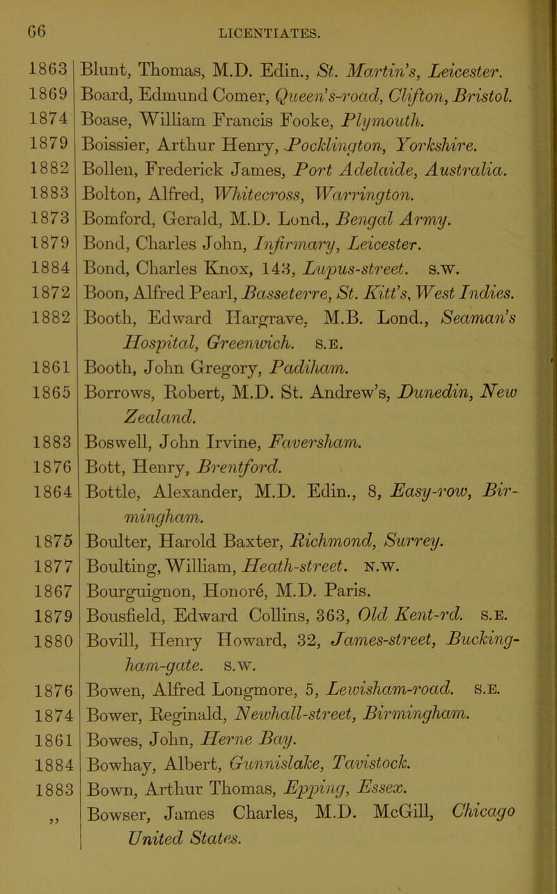 G6 1863 1869 1874 1879 1882 1883 1873 1879 1884 1872 1882 1861 1865 1883 1876 1864 1875 1877 1867 1879 1880 1876 1874 1861 1884 1883 5) LICENTIATES. Blunt, Thomas, M.D. Edin., St. Martin’s, Leicester. Board, Edmund Comer, Queen’s-road, Clifton, Bristol. Boase, William Francis Fooke, Plymouth. Boissier, Arthur Henry, PocJclincjton, Yorkshire. Bollen, Frederick James, Port Adelaide, Australia. Bolton, Alfred, Whitecross, Warrington. Bomford, Gerald, M.D. Lond., Bengal Army. Bond, Charles John, Infirmary, Leicester. Bond, Charles Knox, 143, Luj^us-street. s.w. Boon, Alfred Pearl, Basseterre, St. Kitt’s, West Indies. Booth, Edward Hargrave, M.B. Lond., Seaman’s Hospital, Greemvich. s.E. Booth, John Gregory, Padiham. Borrows, Robert, M.D. St. Andrew’s, Dunedin, New Zealand. Boswell, John Irvine, Faversham. Bott, Henry, Brentford. Bottle, Alexander, M.D. Edin., 8, Easy-row, Bir- mingham. Boulter, Harold Baxter, Richmond, Surrey. Boulting, William, Heath-street, n.w. Bourguignon, Honor6, M.D. Paris. Bousfield, Edward Collins, 363, Old Kent-rd. s.E. Bovill, Henry Howard, 32, James-street, Bucking- ham-gate. s.w. Bowen, Alfred Longmore, 5, Lewisham-road. s.E. Bower, Reginald, Newhall-street, Birmingham. Bowes, John, Herne Bay. Bowhay, Albert, Gunnislake, Tavistock. Bown, Arthur Thomas, Epping, Essex. Bowser, James Charles, M.D. McGill, Chicago United States.