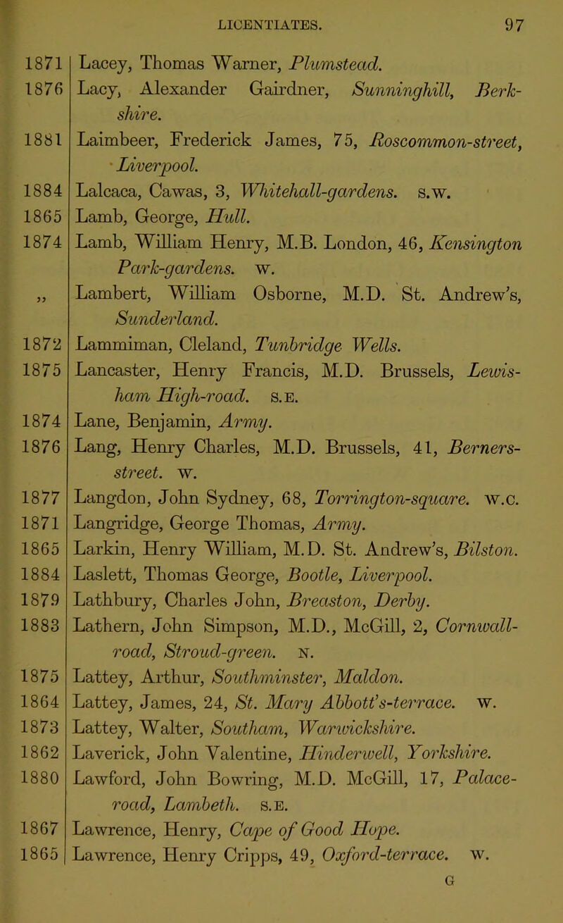 1871 1876 1881 1884 1865 1874 1872 1875 1874 1876 1877 1871 1865 1884 1879 1883 1875 1864 1873 1862 1880 1867 1865 Lacey, Thomas Warner, Plumstead. Lacy, Alexander Gairdner, Sunninghill, Berk- shire. Laimbeer, Frederick James, 75, Roscommon-street, ' Liverpool. Lalcaca, Cawas, 3, Whitehall-go/rdens. s.w. Lamb, George, Hidl. Lamb, WOliam Hemry, M.B. London, 46, Kensington Park-gardens, w. Lambert, William Osborne, M.D, St. Andrew’s, Sunderland. Lammiman, Cleland, Tunbridge Wells. Lancaster, Henry Francis, M.D. Brussels, Lewis- ham High-road. s.e. Lane, Benjamin, Army. Lang, Henry Charles, M.D. Brussels, 41, Berners- street. w. Langdon, John Sydney, 68, Torrington-sguare. w.c. Langridge, George Thomas, Army. Larkin, Henry William, M. D. St. Andrew’s, Bilston. Laslett, Thomas George, Bootle, Liverpool. Lathbury, Charles John, Breaston, Derby. Lathern, John Simpson, M.D., McGill, 2, Corniuall- road, Stroud-green. N. Lattey, Arthur, Southminster, Maldon. Lattey, James, 24, St. Mary Abbott’s-terrace. w. Lattey, Walter, Southam, Warwickshire. Laverick, John Valentine, ILinderwell, Yorkshire. Lawford, John Bowring, M.D. McGill, 17, Palace- road, Lambeth, s.e. Lawrence, Henry, Cape of Good Hope. Lawrence, Henry Cripps, 49, Oxford-terrace, w. G