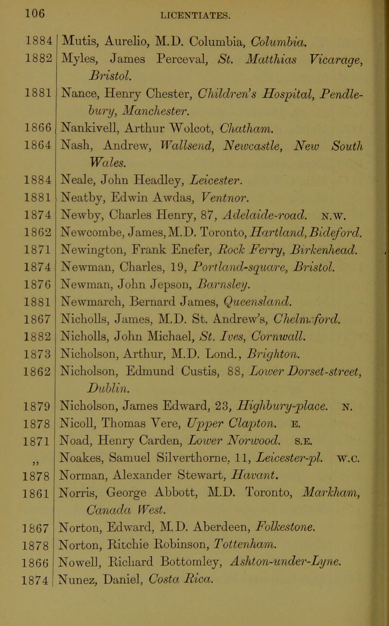 1884 1882 1881 1866 1864 1884 1881 1874 1862 1871 1874 1876 1881 1867 1882 1873 1862 1879 1878 1871 1878 1861 ]867 1878 1866 1874 Mutis, Aurelio, M.D. Columbia, Columbia. Myles, James Perceval, St. Matthias Vicarage, Bristol. Nance, Henry Chester, Children’s Hospital, JPendle- bury, Manchester. Nankivell, Arthur Wolcot, Chatham. Nash, Andrew, Wallsend, Newcastle, New South Wales. Neale, John Headley, Leicester. Neatby, Edwin Awdas, Ventnor. Newby, Charles Henry, 87, Adelaide-road. n.w. Newcombe, James,M.D, Toronto,Hartland,Bideford. Newington, Frank Enefer, Bock Ferry, Birkenhead. Newman, Charles, 19, Port land-square, Bristol. Newman, John Jepson, Bcj^rnsley. Newmarch, Bernard James, Queensland. NichoUs, James, M.D. St. Andrew’s, Chelmford. Nicholls, John Michael, St. Ives, Cornwall. Nicholson, Arthur, M.D. Bond., Brighton. Nicholson, Edmund Custis, 88, Lower Dor set-street, Dublin. Nicholson, James Edward, 23, Highbury-place. N. NicoU, Thomas Vere, Upper Clapton, e. Noad, Henry Carden, Lower Norwood, s.e. Noakes, Samuel Silverthorne, 11, Leicester-pl. w.c. Norman, Alexander Stewart, Havant. Norris, George Abbott, M.D. Toronto, Markham, Canada West. Norton, Edward, M.D. Aberdeen, Folkestone. Norton, Ritchie Robinson, Tottenham. Nowell, Richard Bottomley, Ashton-under-Lyne. Nunez, Daniel, Costa Rica.