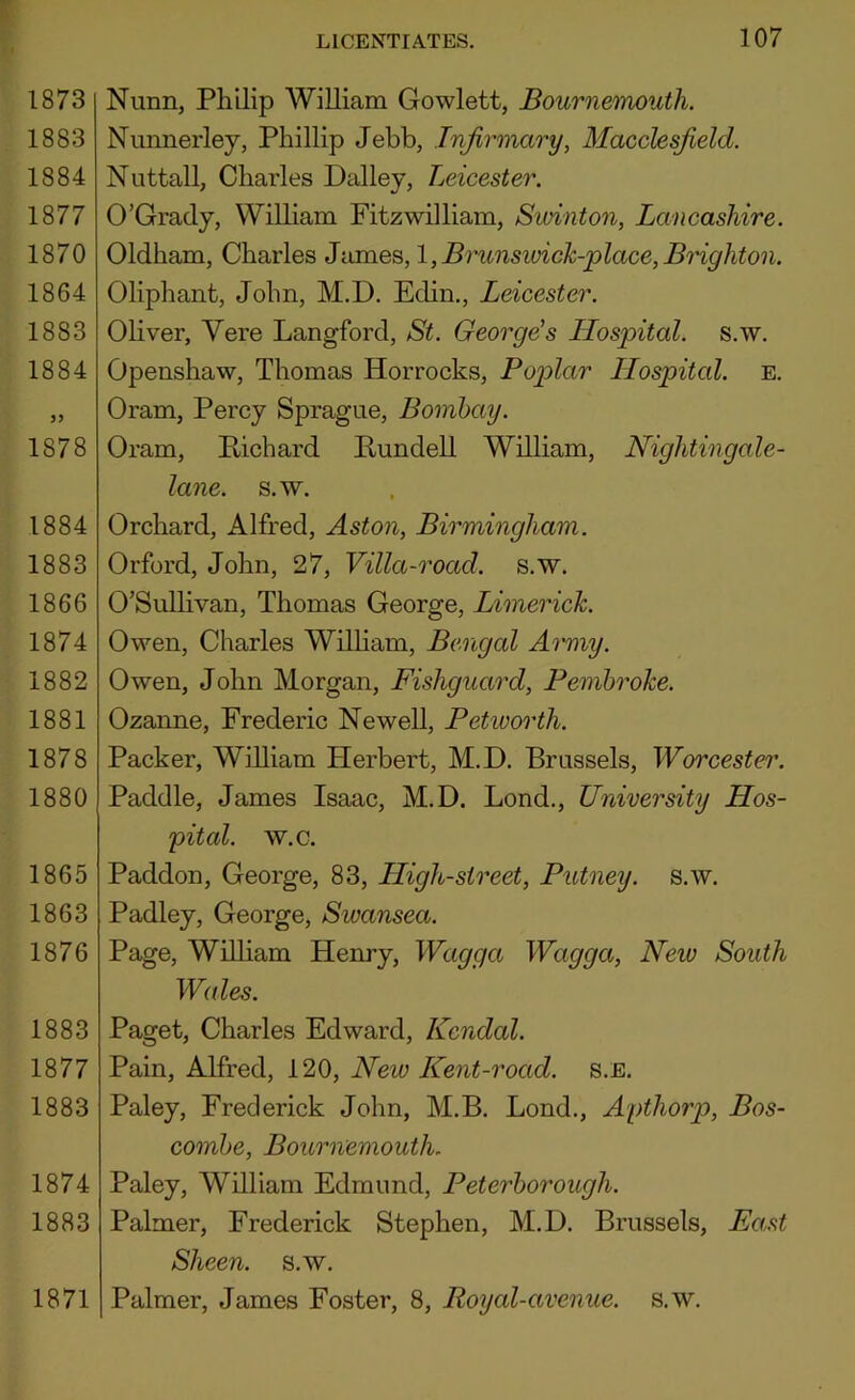 1873 1883 1884 1877 1870 1864 1883 1884 1878 1884 1883 1866 1874 1882 1881 1878 1880 1865 1863 1876 1883 1877 1883 1874 1883 1871 LICENTIATES. 107 Nunn, Philip William Gowlett, Bournemouth. Nunnerley, Phillip Jebb, Infirmary, Macclesfield. Nuttall, Charles Dailey, Leicester. O’Grady, William Fitzwilliam, Sunnton, Lancashire. Oldham, Charles James, l,Brunswick-place,Brighton. Oliphant, John, M.D. Edin., Leicester. Oliver, Yere Langford, St. George's Hospital, s.w. Openshaw, Thomas Horrocks, Poplar Hospital, e. Oram, Percy Sprague, Bombay. Oram, Pichard Pundell William, Nightingale- lane. s.w. Orchard, Alfred, Aston, Birmingham. Orford, John, 27, Villa-road. s.w. O’Sullivan, Thomas George, Limerick. Owen, Charles Wilham, Bengal Army. Owen, John Morgan, Fishguard, Pembroke. Ozanne, Frederic Newell, Petworth. Packer, William Herbert, M.D. Brussels, Worcester. Paddle, James Isaac, M.D. Lond., University Hos- pital. w.c. Paddon, George, 83, High-street, Putney, s.w. Padley, George, Swansea. Page, WiUiam Henry, Wagga Wagga, New South Wales. Paget, Charles Edward, Kendal. Pain, Alfred, 120, New Kent-road. s.E. Paley, Frederick John, M.B. Lond., Apthorp, Bos- combe, Bournemouth. Paley, William Edmund, Peterborough. Palmer, Frederick Stephen, M.D. Brussels, Ea,st Sheen, s.w. Palmer, James Foster, 8, Royal-avenue, s.w.