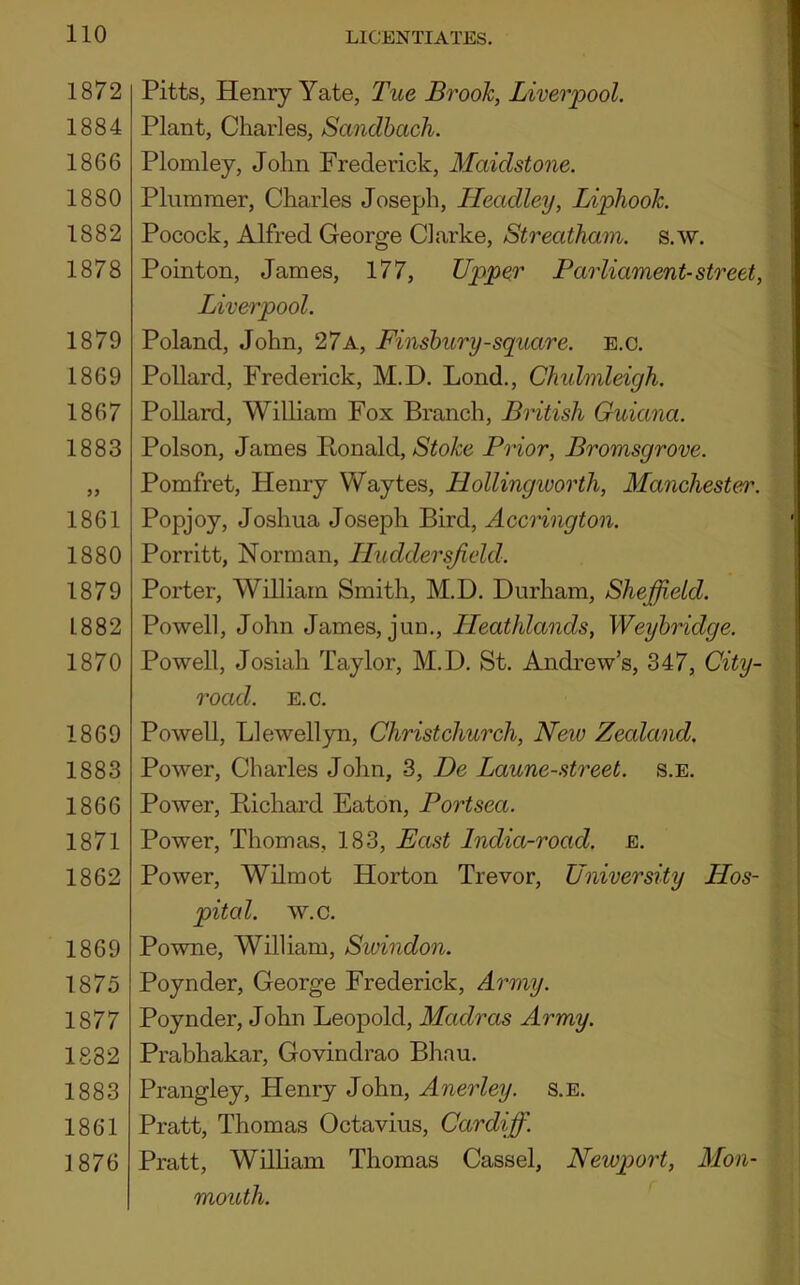 1872 1884 1866 1880 1882 1878 1879 1869 1867 1883 99 1861 1880 1879 1882 1870 1869 1883 1866 1871 1862 1869 1875 1877 1882 1883 1861 1876 Pitts, Henry Yate, Tue Brook, Liverpool. Plant, Charles, Sandbach. Plomley, John Frederick, Maidstone. Plummer, Charles Joseph, Headley, Liphook. Pocock, Alfred George Clarke, Streatham. s.w. Pointon, James, 177, Upper Parliament-street, Liverpool. Poland, John, 27a, Finsbury-square. E.c. Pollard, Frederick, M.D. Lond., Chidmleigh. Pollard, William Fox Branch, British Guiana. Poison, James Bonald, Stoke Prior, Bromsgrove. Pomfret, Henry Waytes, Hollingworth, Manchester. Popjoy, Joshua Joseph Bird, Accrington. Porritt, Norman, Iluddersjield. Porter, William Smith, M.D. Durham, Sheffield. Powell, John James, jun., Ileathlands, Weybridge. Powell, Josiah Taylor, M.D. St. Andrew’s, 347, City- road. E.c. Powell, Llewellyn, Christchurch, New Zealand. Power, Charles John, 3, De Laune-street. s.e. Power, Bichard Eaton, Portsea. Power, Thomas, 183, East India-road. e. Power, Wilmot Horton Trevor, University Hos- pital. w.c. Powne, William, Swindon. Poynder, George Frederick, Army. Poynder, John Leopold, Madras Army. Prabhakar, Govindrao Bhau. Prangley, Henry John, Anerley. s.e. Pratt, Thomas Octavius, Cardiff. Pratt, William Thomas Cassel, Newport, Mon- mouth.