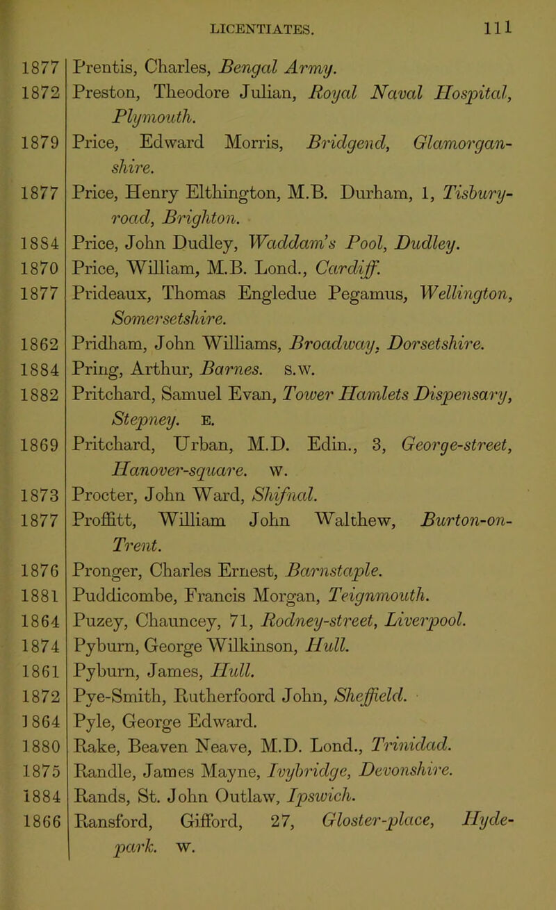 1877 1872 1879 1877 1884 1870 1877 1862 1884 1882 1869 1873 1877 1876 1881 1864 1874 1861 1872 ]864 1880 1875 1884 1866 Prentis, Charles, Bengal Army. Preston, Theodore Julian, Royal Naval Hospital, Plymouth. Price, Edward Morris, Bridgend, Glamorgan- shire. Price, Henry Elthington, M.B, Durham, 1, Tisbury- road, Brighton. Price, John Dudley, Waddam’s Pool, Dudley. Price, William, M.B. Bond., Cardiff. Prideaux, Thomas Engledue Pegamus, Wellington, Somersetshire. Pridliam, John Williams, Broadway, Dorsetshire. Pring, Arthur, Barnes, s.w. Pritchard, Samuel Evan, Tower Hamlets Dispensary, Stepney, e. Pritchard, Urban, M.D. Edin., 3, Georg e-street, Hanover-square. vv. Procter, John Ward, Shifnal. Proffitt, William John Walthew, Burton-on- Trent. Pronger, Charles Ernest, Barnstaple. Puddicombe, Francis Morgan, Teignmouth. Puzey, Chauncey, 71, Rodney-street, Liverpool. Pyburn, George Wilkinson, Hidl. Pyburn, James, Hidl. Pye-Smith, Butherfoord John, Sheffield. Pyle, George Edward. Bake, Beaven Neave, M.D. Bond., Trinidad. Bandle, James Mayne, Ivybridge, Devonshire. Bands, St. John Outlaw, Ipswich. Bansford, Giffiord, 27, Gloster-place, Hy de- park. w.
