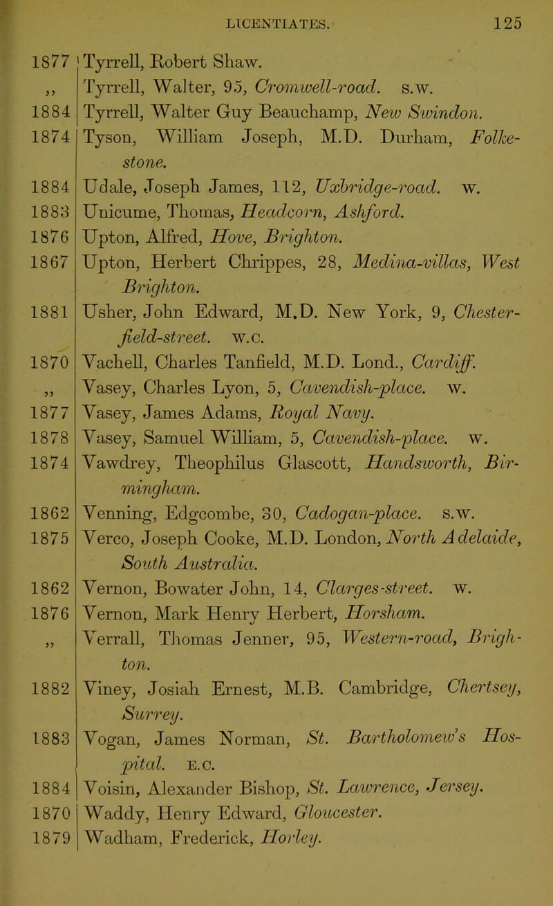 1877 1884 1874 1884 1883 1876 1867 1881 1870 1877 1878 1874 1862 1875 1862 1876 1882 1883 1884 1870 1879 Tyrrell, Robert Shaw. Tyrrell, Walter, 9.5, Cromivell-road. s.w. Tyrrell, Walter Guy Beauchamp, New Sioindon. Tyson, William Joseph, M.D. Durham, Folke- stone. Udale, Joseph James, 112, Uxhridge-road. w. Unicume, Thomas, Headcorn, Ashford. Upton, Alfred, Hove, Brighton. Upton, Herbert Chrippes, 28, Medina-villas, West Brighton. Usher, John Edward, M.D. New York, 9, Chester- field-street. w.c. Vachell, Charles Tanfield, M.D. Bond., Cardiff. Vasey, Charles Lyon, 5, Cavendish-place, w. Vasey, James Adams, Royal Navy. Vasey, Samuel William, 5, Cavendish-place, w. Vawdrey, Theophilus Glascott, Handsworth, Bir- mingham. Venning, Edgcombe, 30, Cadogan-place. s.w. Verco, Joseph Cooke, M.D. J^ondoa, North Adelaide, South Austrcdia. Vernon, Bowater John, 14, Clarges-street, w. Vernon, Mark Henry Herbert, Horsham. Verrall, Tliomas Jenner, 95, Western-road, Brigh- ton. Viney, Josiah Ernest, M.B. Cambridge, Chertsey, Surrey. Vogan, James Norman, St. Bartholomeids Hos- pital. E.C. Voisin, Alexander Bishop, St. Laiorence, Jersey. Waddy, Henry Edward, Gloucester. Wadham, Frederick, Horley.