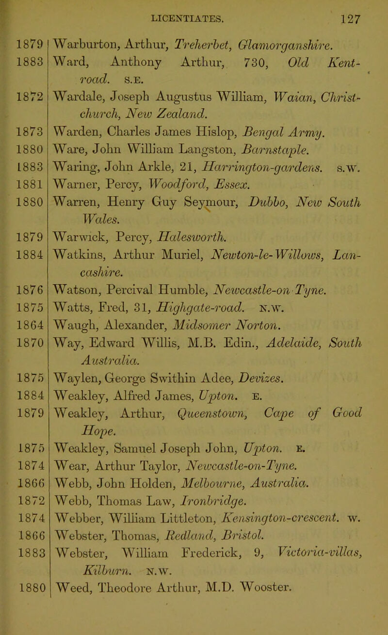 1879 1883 1872 1873 1880 1883 1881 1880 1879 1884 1876 1875 1864 1870 1875 1884 1879 1875 1874 1866 1872 1874 1866 1883 1880 LICENTIATES. 127 Warburton, Arthur, Treherhet, Glamorganshire. Ward, Anthony Arthur, 730, Old Kent- road. s.E. Wardale, Joseph Augustus William, Waian, Christ- church, Neio Zealand. Warden, Charles James Hislop, Bengal Army. Ware, John William Langston, Barnstaple. Waring, John Arkle, 21, Harrington-gardens. s.w. Warner, Percy, Woodford, Essex. Warren, Henry Guy Seymour, Dubho, Neiv South Wales. Warwick, Percy, Halesworth. Watkins, Arthur Muriel, Newton-le-Willoios, Lan- cashire. Watson, Percival Humble, Neivcastle-on Tyne. Watts, Fred, 31, Highgate-road. n.w. Waugh, Alexander, Midsomer Norton. Way, Edward Willis, M.B. Edin., Adelaide, South Australia. Waylen, George Swithin Adee, Devizes. Weakley, Alfred James, Upton, e. Weakley, Arthur, Queenstown, Cape of Good Hope. Weakley, Samuel Joseph John, Up>ton. e. Wear, Arthur Taylor, Newcastle-on-Tyne. Webb, John Holden, Melbourne, Australm. Webb, Thomas Law, Ironhridge. Webber, WilUam Littleton, Kensington-crescent, w. Webster, Thomas, Redland, Bristol. Webster, William Frederick, 9, Victoria-villas, Kilhurn. N.w. Weed, Theodore Arthur, M.D. Wooster.