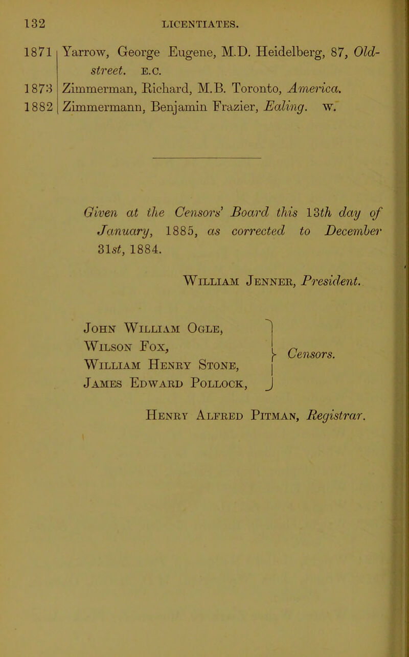 1871 1873 1882 Yarrow, George Eugene, M.D. Heidelberg, 87, Old- street. E.C. Zimmerman, Richard, M.B. Toronto, America. Zimmermann, Benjamin Frazier, Ealing, w. Given at the Censors Board this 12>th day of January, 1885, as corrected to December 31st, 1884. William Jenner, President. John William Ogle, Wilson Fox, William Henry Stone, James Edward Pollock, 1- I j Censors. Henry Alfred Pitman, Registrar.