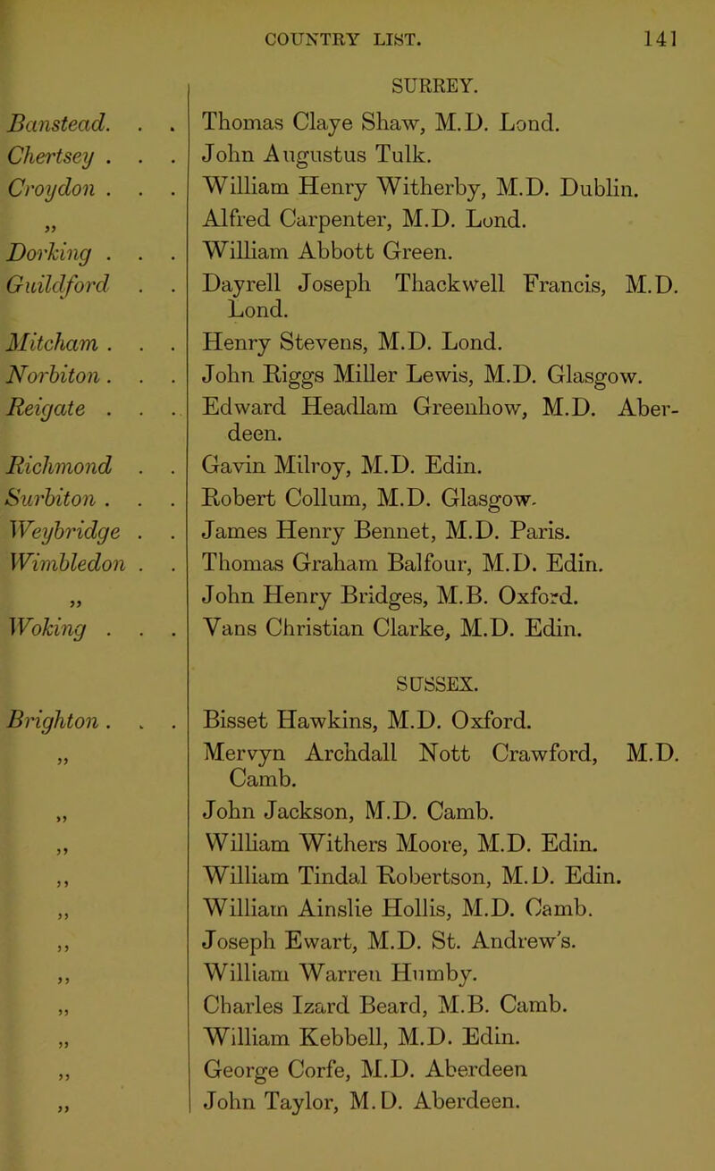 SURREY. . Thomas Claye Shaw, M.D. Lond. . John Augustus Tulk. . William Henry Witherby, M.D. Dublin. Alfred Carpenter, M.D. Lond. . William Abbott Green. . Dayrell Joseph Thackwell Francis, M.D. Lond. . Henry Stevens, M.D. Lond. . John Higgs Miller Lewis, M.D. Glasgow. . Edward Headlam Greenhow, M.D. Aber- deen. . Gavin Milroy, M.D. Edin. . Robert Collum, M.D. Glasgow. . James Henry Bennet, M.D. Paris. . Thomas Graham Balfour, M.D. Edin. John Henry Bridges, M.B. Oxford. . Vans Christian Clarke, M.D. Edin. SUSSEX. . Bisset Hawkins, M.D. Oxford. Mervyn Archdall Nott Crawford, M.D. Camb. John Jackson, M.D. Camb. William Withers Moore, M.D. Edin. William Tindal Robertson, M.D. Edin. William Ainslie Hollis, M.D. Camb. Joseph Ewart, M.D. St. Andrew's. William Warren Humby. Charles Izard Beard, M.B. Camb. William Kebbell, M.D. Edin. George Corfe, M.D. Aberdeen 1 John Taylor, M.D. Aberdeen.