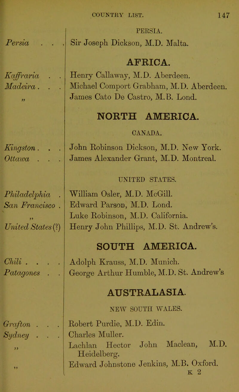 Persia Kaffraria . Madeira. . Kingston. Ottawa . . Philadelphia . San Francisco . United States (1) Chili . . . . Patagones . . Grafton . Sydney . PERSIA. Sir Joseph Dickson, M.D. Malta. AFRICA. Henry Callaway, M.D. Aberdeen. Michael Comport Grabham, M.D. Aberdeen. James Cato De Castro, M.B. Lond. NORTH AMERICA. CANADA. John Robinson Dickson, M.D. New York. James Alexander Grant, M.D. Montreal. UNITED STATES. William Osier, M.D. McGiU. Edward Parson, M.D. Lond. Luke Robinson, M.D. California. Henry John Phillips, M.D. St. Andrew’s. SOUTH AMERICA. Adolph Krauss, M.D. Munich. George Arthur Humble, M.D. St. Andrew’s AUSTRALASIA. NEW SOUTH WALES. Robert Purdie, M.D. Edin. Charles Muller. Lachlan Hector John Maclean, M.D. Heidelberg. Edward Johnstone Jenkins, M.B. Oxford. K 2