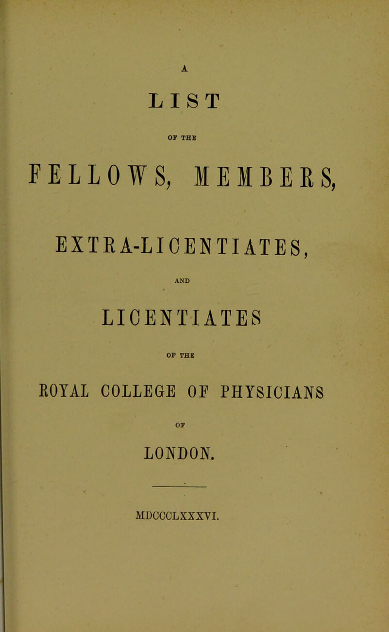 A LIST OP THE FELLOWS, MEMBERS, EXTEA-LICEN TIATES, AND LICENTIATES ROYAL COLLEGE OF PHYSICIANS OP LONDON. MDCCCLXXXVI.