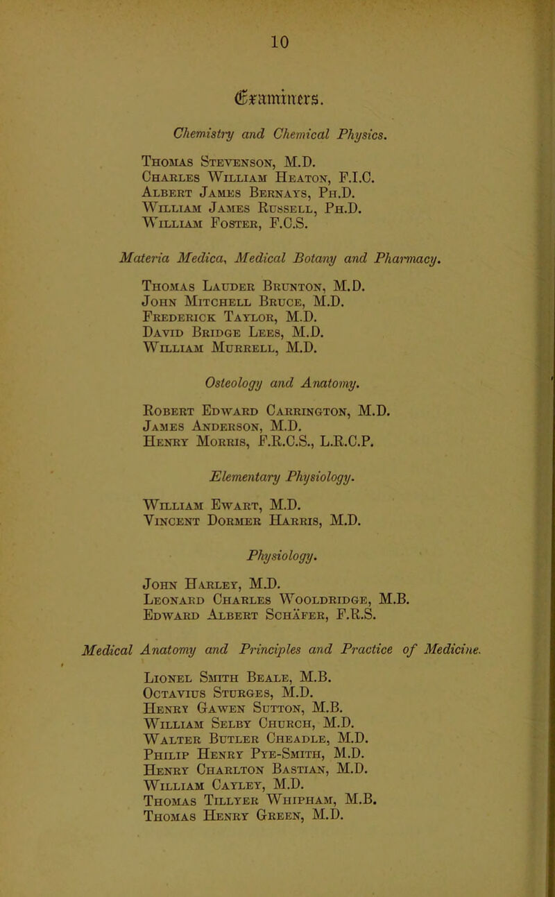 (hammers. Chemistry and Chemical Physics. Thomas Stevenson, M.D. Charles William Heaton, F.I.C. Albert James Bernays, Ph.D. William James Russell, Ph.D. William Foster, F.C.S. Materia Medica, Medical Botany and Pharmacy. Thomas Lauder Brunton, M.D. John Mitchell Bruce, M.D. Frederick Taylor, M.D. David Bridge Lees, M.D. William Murrell, M.D. Osteology and Anatomy. Robert Edward Carrington, M.D. James Anderson, M.D. Henry Morris, F.R.C.S., L.R.C.P. Elementary Physiology. William Ewart, M.D. Vincent Dormer Harris, M.D. Physiology. John Harley, M.D. Leonard Charles Wooldridge, M.B. Edward Albert Schafer, F.R.S. Medical Anatomy and Principles and Practice of Medicine. Lionel Smith Beale, M.B. Octavius Sturges, M.D. Henrv Gawen Sutton, M.B. William Selby Church, M.D. Walter Butler Cheadle, M.D. Philip Henry Pye-Smitii, M.D. Henry Charlton Bastian, M.D. William Cayley, M.D. Thomas Tillyer Wiiipham, M.B. Thomas Henry Green, M.D.