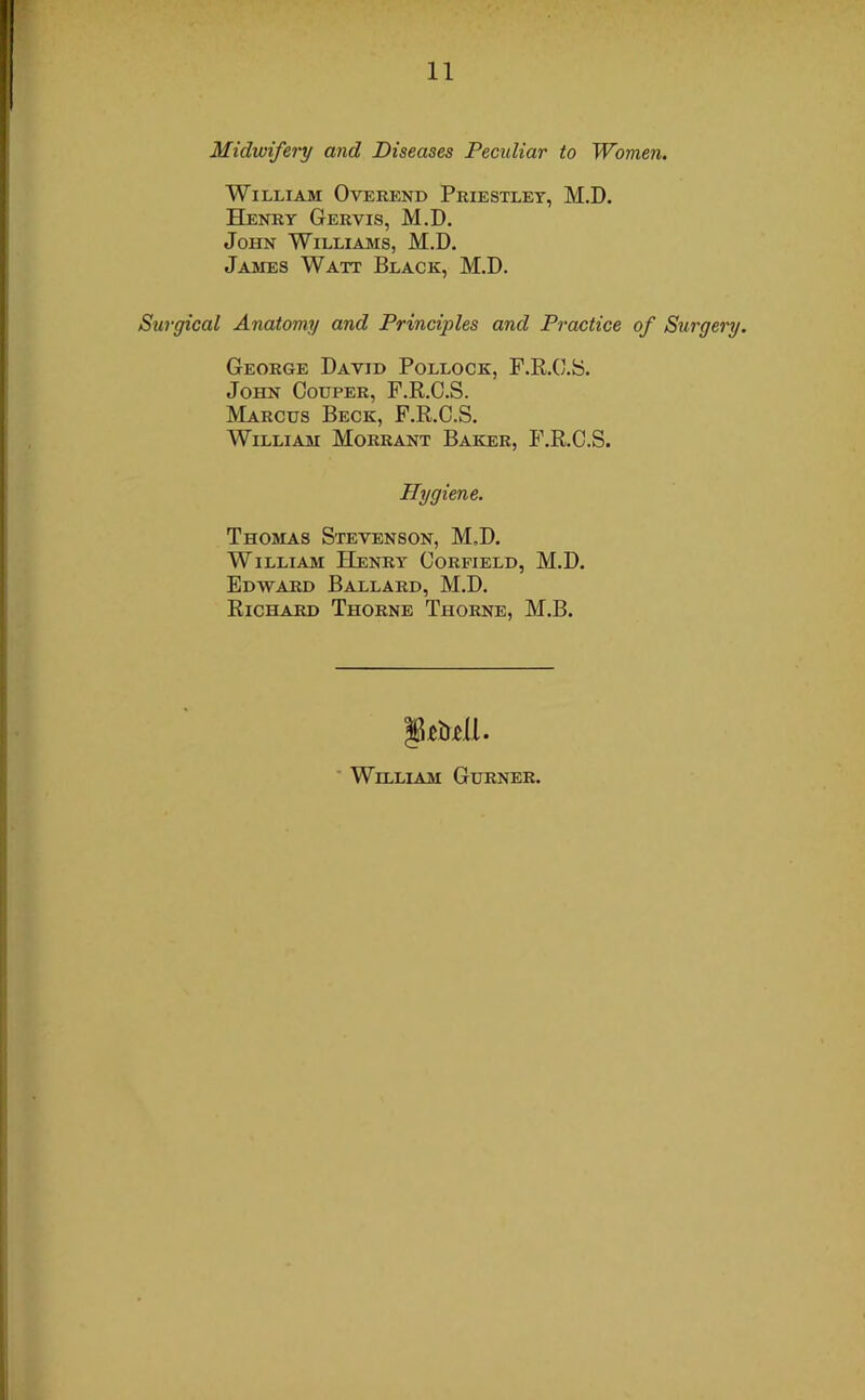 Midwifery and Diseases Peculiar to Women. William Overend Priestley, M.D. Henry Gervis, M.D. John Williams, M.D. James Watt Black, M.D. Surgical Anatomy and Principles and Practice of Surgery. George David Pollock, F.R.C.S. John Couper, F.R.C.S. Marcus Beck, F.R.C.S. William Morrant Baker, F.R.C.S. Hygiene. Thomas Stevenson, M.D. William Henry Corfield, M.D. Edavard Ballard, M.D. Richard Thorne Thorne, M.B. William Gurner.