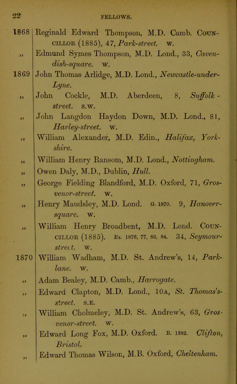 1868 1869 9 i Reginald Edward Thompson, M.D. Camb. Coun- cillor (1885), 47, Park-street, w. Edmund Symes Thompson, M.D. Lond., 33, Caven- dish-square. w. John Thomas Arlidge, M.D. Lond., Newcastle-under- Lyne. John Cockle, M.D. Aberdeen, 8, Suffolk - street, s.w. John Langdon Haydon Down, M.D. Lond., 81, Harley-street. w. William Alexander, M.D. Edin., Halifax, York- shire. 97 99 99 1870 William Henry Ransom, M.D. Lond., Nottingham. Owen Daly, M.D., Dublin, Hull. George Fielding Blandford, M.D. Oxford, 71, Gros- venor-street. w. Henry Maudsley, M.D. Lond. o. i87o. 9, Hanover- square. w. William Henry Broadbent, M.D. Lond. Coun- cillor (1885). Ex. 1876, 77, 83, 84. 34, Seymour- strect. w. William Wadham, M.D. St. Andrew’s, 14, Park- lane. w. „ Adam Bealey, M.D. Camb., Harrogate. „ Edward Clapton, M.D. Lond., 10a, St. Thomas's- 9^ street, s.e. William Cholmeley, M.D. St. Andrew’s, 63, Gros- venor-street. w. Edward Long Fox, M.D. Oxford, b. 1882. Clifton, Bristol. Edward Thomas Wilson, M.B. Oxford, Cheltenham.