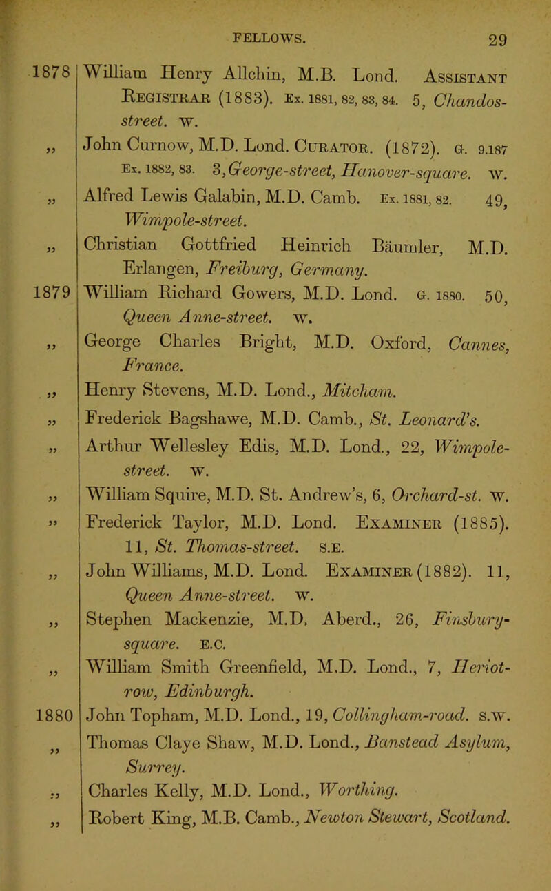 1878 William Henry Allchin, M.B. Lond. Assistant Registrar (1883). Ex. issi, 82,83,84. 5, Chandos- street. w. „ John Curnow, M.D. Loncl. Curator. (1872). g. 9.187 Ex. 1882, 83. 3,George-street, Hanover-square, w. „ Alfred Lewis Galabin, M.D. Camb. Ex. issi, 82. 49} Wimp ole-street. „ Christian Gottfried Heinrich Baumler, M.D. Erlangen, Freiburg, Germany. 1879 William Richard Gowers, M.D. Lond. g. isso. 50, Queen Anne-street. w. „ George Charles Bright, M.D. Oxford, Cannes, France. 99 Henry Stevens, M.D. Lond., Mitcham. 99 1880 99 Frederick Bagshawe, M.D. Camb., St. Leonard's. Arthur Wellesley Edis, M.D. Lond., 22, Wimpole- street. w. William Squire, M.D. St. Andrew’s, 6, Orchard-st. w. Frederick Taylor, M.D. Lond. Examiner (1885). 11, St. Thomcis-street. s.e. John Williams, M.D. Lond. Examiner (1882). 11, Queen Anne-street. w. Stephen Mackenzie, M.D, Aberd., 26, Finsbury- square. e.c. William Smith Greenfield, M.D. Lond., 7, Ileriot- row, Edinburgh. John Topham, M.D. Loncl., 19, Collinghcim-road. s.w. Thomas Claye Shaw, M.D. Lond., Banstead Asylum, Surrey. Charles Kelly, M.D. Lond., Worthing. Robert King, M.B. Camb., Newton Stewart, Scotland.